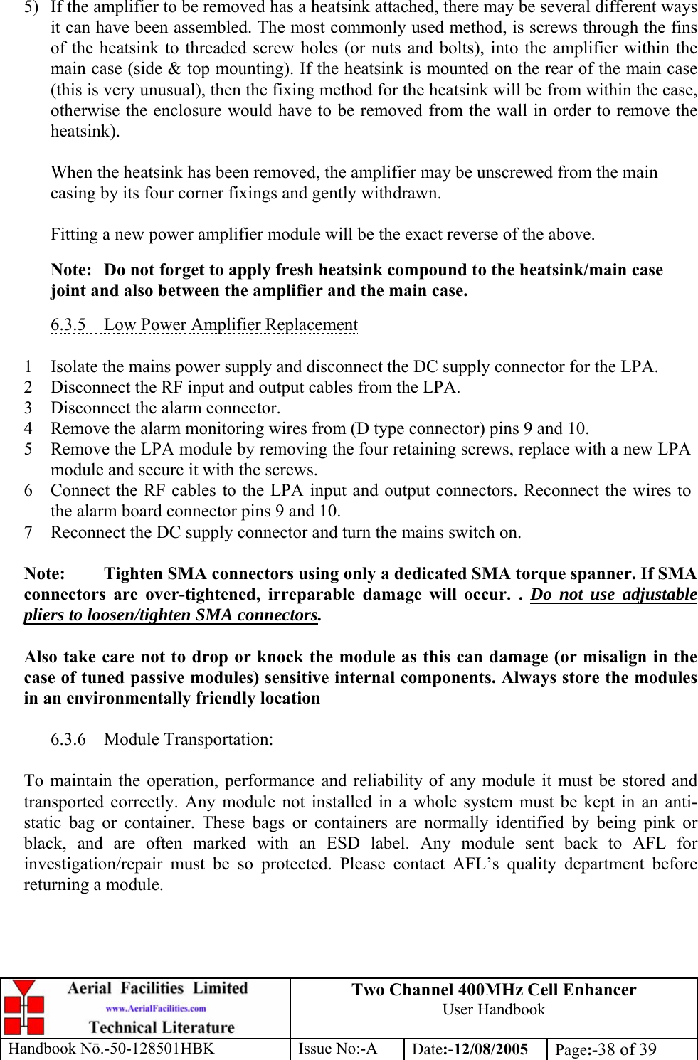 Two Channel 400MHz Cell Enhancer User Handbook Handbook N.-50-128501HBK Issue No:-A Date:-12/08/2005  Page:-38 of 39   5)  If the amplifier to be removed has a heatsink attached, there may be several different ways it can have been assembled. The most commonly used method, is screws through the fins of the heatsink to threaded screw holes (or nuts and bolts), into the amplifier within the main case (side &amp; top mounting). If the heatsink is mounted on the rear of the main case (this is very unusual), then the fixing method for the heatsink will be from within the case, otherwise the enclosure would have to be removed from the wall in order to remove the heatsink).  When the heatsink has been removed, the amplifier may be unscrewed from the main casing by its four corner fixings and gently withdrawn.  Fitting a new power amplifier module will be the exact reverse of the above.  Note:  Do not forget to apply fresh heatsink compound to the heatsink/main case joint and also between the amplifier and the main case.  6.3.5  Low Power Amplifier Replacement  1 Isolate the mains power supply and disconnect the DC supply connector for the LPA. 2 Disconnect the RF input and output cables from the LPA. 3 Disconnect the alarm connector. 4 Remove the alarm monitoring wires from (D type connector) pins 9 and 10. 5 Remove the LPA module by removing the four retaining screws, replace with a new LPA module and secure it with the screws. 6 Connect the RF cables to the LPA input and output connectors. Reconnect the wires to the alarm board connector pins 9 and 10. 7 Reconnect the DC supply connector and turn the mains switch on.  Note:  Tighten SMA connectors using only a dedicated SMA torque spanner. If SMA connectors are over-tightened, irreparable damage will occur. . Do not use adjustable pliers to loosen/tighten SMA connectors.  Also take care not to drop or knock the module as this can damage (or misalign in the case of tuned passive modules) sensitive internal components. Always store the modules in an environmentally friendly location  6.3.6 Module Transportation:  To maintain the operation, performance and reliability of any module it must be stored and transported correctly. Any module not installed in a whole system must be kept in an anti-static bag or container. These bags or containers are normally identified by being pink or black, and are often marked with an ESD label. Any module sent back to AFL for investigation/repair must be so protected. Please contact AFL’s quality department before returning a module. 