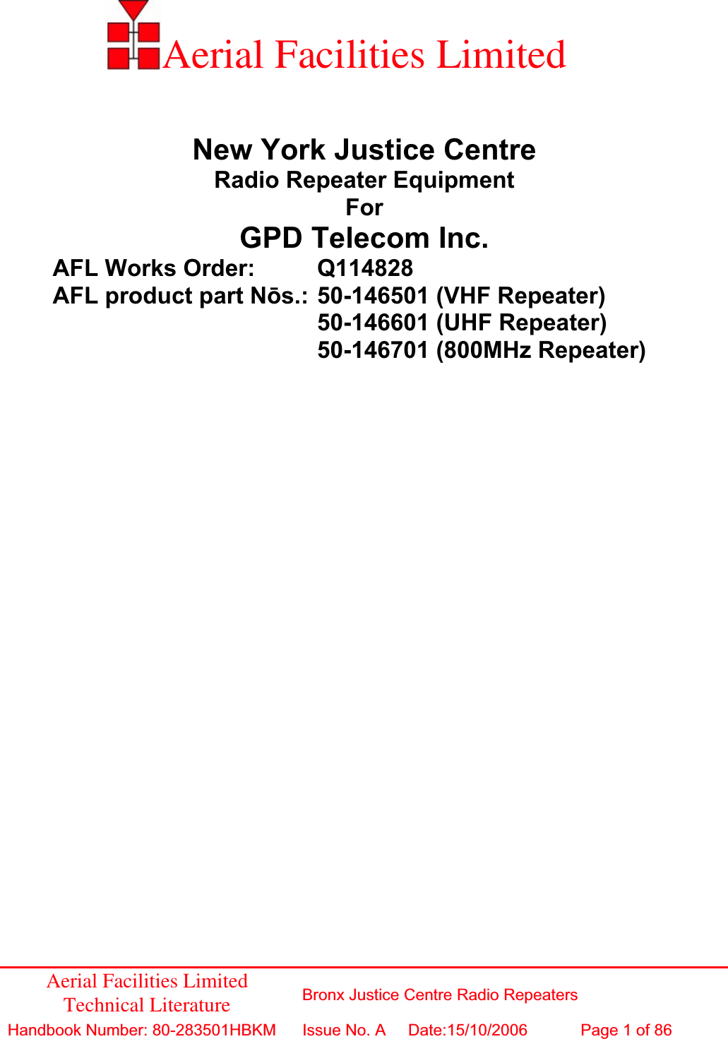 Aerial Facilities Limited Technical Literature  Bronx Justice Centre Radio Repeaters Handbook Number: 80-283501HBKM Issue No. A  Date:15/10/2006 Page 1 of 86 Aerial Facilities Limited New York Justice Centre Radio Repeater Equipment ForGPD Telecom Inc. AFL Works Order:   Q114828 AFL product part Nǀs.: 50-146501 (VHF Repeater)      50-146601 (UHF Repeater)      50-146701 (800MHz Repeater) 