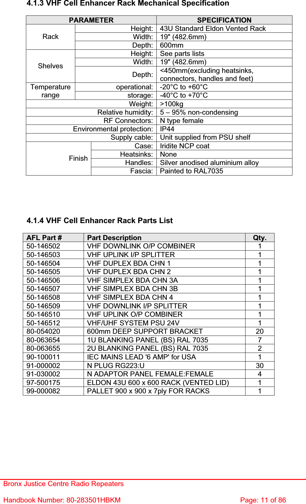 Bronx Justice Centre Radio Repeaters Handbook Number: 80-283501HBKM  Page: 11 of 86 4.1.3 VHF Cell Enhancer Rack Mechanical Specification PARAMETER SPECIFICATIONHeight: 43U Standard Eldon Vented Rack Width: 19&quot; (482.6mm) RackDepth: 600mm Height: See parts lists Width: 19&quot; (482.6mm) ShelvesDepth: &lt;450mm(excluding heatsinks, connectors, handles and feet) operational: -20°C to +60°C Temperaturerange storage: -40°C to +70°C Weight: &gt;100kg Relative humidity: 5 – 95% non-condensing RF Connectors: N type female Environmental protection: IP44 Supply cable: Unit supplied from PSU shelf Case: Iridite NCP coat Heatsinks: None Handles: Silver anodised aluminium alloy FinishFascia: Painted to RAL7035 4.1.4 VHF Cell Enhancer Rack Parts List AFL Part #  Part Description  Qty. 50-146502  VHF DOWNLINK O/P COMBINER  1 50-146503  VHF UPLINK I/P SPLITTER  1 50-146504  VHF DUPLEX BDA CHN 1  1 50-146505  VHF DUPLEX BDA CHN 2  1 50-146506  VHF SIMPLEX BDA CHN 3A  1 50-146507  VHF SIMPLEX BDA CHN 3B  1 50-146508  VHF SIMPLEX BDA CHN 4  1 50-146509  VHF DOWNLINK I/P SPLITTER  1 50-146510  VHF UPLINK O/P COMBINER  1 50-146512  VHF/UHF SYSTEM PSU 24V  1 80-054020  600mm DEEP SUPPORT BRACKET  20 80-063654  1U BLANKING PANEL (BS) RAL 7035  7 80-063655  2U BLANKING PANEL (BS) RAL 7035  2 90-100011  IEC MAINS LEAD &apos;6 AMP&apos; for USA  1 91-000002  N PLUG RG223:U  30 91-030002  N ADAPTOR PANEL FEMALE:FEMALE  4 97-500175  ELDON 43U 600 x 600 RACK (VENTED LID)  1 99-000082  PALLET 900 x 900 x 7ply FOR RACKS  1 
