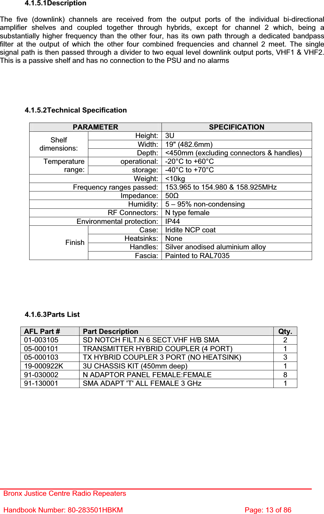 Bronx Justice Centre Radio Repeaters Handbook Number: 80-283501HBKM  Page: 13 of 86 4.1.5.1DescriptionThe five (downlink) channels are received from the output ports of the individual bi-directional amplifier shelves and coupled together through hybrids, except for channel 2 which, being a substantially higher frequency than the other four, has its own path through a dedicated bandpass filter at the output of which the other four combined frequencies and channel 2 meet. The single signal path is then passed through a divider to two equal level downlink output ports, VHF1 &amp; VHF2. This is a passive shelf and has no connection to the PSU and no alarms 4.1.5.2Technical Specification PARAMETER SPECIFICATIONHeight: 3U Width: 19&quot; (482.6mm) Shelfdimensions: Depth: &lt;450mm (excluding connectors &amp; handles) operational: -20°C to +60°C Temperaturerange: storage: -40°C to +70°C Weight: &lt;10kg Frequency ranges passed: 153.965 to 154.980 &amp; 158.925MHz Impedance: 50ȍHumidity: 5 – 95% non-condensing RF Connectors: N type female Environmental protection: IP44 Case: Iridite NCP coat Heatsinks: None Handles: Silver anodised aluminium alloy FinishFascia: Painted to RAL7035 4.1.6.3Parts List AFL Part #  Part Description  Qty. 01-003105  SD NOTCH FILT.N 6 SECT.VHF H/B SMA  2 05-000101  TRANSMITTER HYBRID COUPLER (4 PORT)  1 05-000103  TX HYBRID COUPLER 3 PORT (NO HEATSINK)  3 19-000922K  3U CHASSIS KIT (450mm deep)  1 91-030002  N ADAPTOR PANEL FEMALE:FEMALE  8 91-130001  SMA ADAPT &apos;T&apos; ALL FEMALE 3 GHz  1 