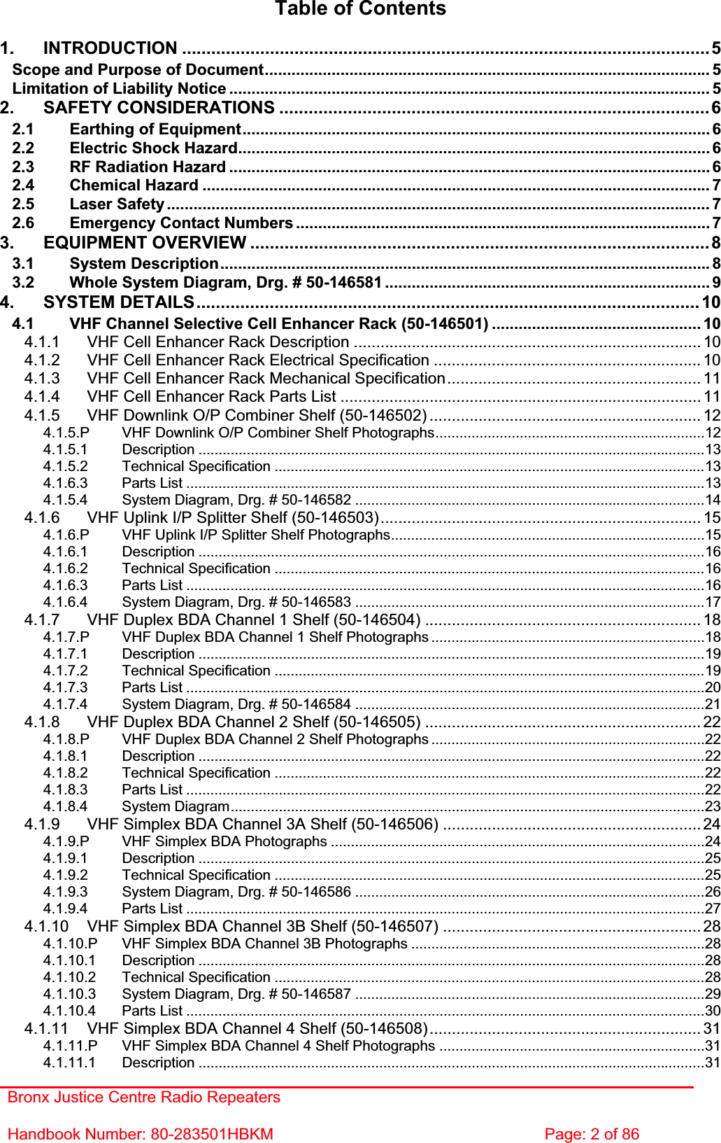 Bronx Justice Centre Radio Repeaters Handbook Number: 80-283501HBKM  Page: 2 of 86 Table of Contents 1. INTRODUCTION ............................................................................................................5Scope and Purpose of Document.................................................................................................... 5Limitation of Liability Notice ............................................................................................................ 52. SAFETY CONSIDERATIONS ........................................................................................62.1 Earthing of Equipment......................................................................................................... 62.2 Electric Shock Hazard.......................................................................................................... 62.3 RF Radiation Hazard ............................................................................................................ 62.4 Chemical Hazard .................................................................................................................. 72.5 Laser Safety.......................................................................................................................... 72.6 Emergency Contact Numbers ............................................................................................. 73. EQUIPMENT OVERVIEW ..............................................................................................83.1 System Description.............................................................................................................. 83.2 Whole System Diagram, Drg. # 50-146581 ......................................................................... 94. SYSTEM DETAILS.......................................................................................................104.1 VHF Channel Selective Cell Enhancer Rack (50-146501) ............................................... 104.1.1 VHF Cell Enhancer Rack Description .............................................................................. 104.1.2 VHF Cell Enhancer Rack Electrical Specification ............................................................ 104.1.3 VHF Cell Enhancer Rack Mechanical Specification......................................................... 114.1.4 VHF Cell Enhancer Rack Parts List ................................................................................. 114.1.5 VHF Downlink O/P Combiner Shelf (50-146502) ............................................................. 124.1.5.P VHF Downlink O/P Combiner Shelf Photographs...................................................................124.1.5.1 Description ..............................................................................................................................134.1.5.2 Technical Specification ...........................................................................................................134.1.6.3 Parts List .................................................................................................................................134.1.5.4 System Diagram, Drg. # 50-146582 .......................................................................................144.1.6 VHF Uplink I/P Splitter Shelf (50-146503)........................................................................ 154.1.6.P VHF Uplink I/P Splitter Shelf Photographs..............................................................................154.1.6.1 Description ..............................................................................................................................164.1.6.2 Technical Specification ...........................................................................................................164.1.6.3 Parts List .................................................................................................................................164.1.6.4 System Diagram, Drg. # 50-146583 .......................................................................................174.1.7 VHF Duplex BDA Channel 1 Shelf (50-146504) .............................................................. 184.1.7.P VHF Duplex BDA Channel 1 Shelf Photographs ....................................................................184.1.7.1 Description ..............................................................................................................................194.1.7.2 Technical Specification ...........................................................................................................194.1.7.3 Parts List .................................................................................................................................204.1.7.4 System Diagram, Drg. # 50-146584 .......................................................................................214.1.8 VHF Duplex BDA Channel 2 Shelf (50-146505) .............................................................. 224.1.8.P VHF Duplex BDA Channel 2 Shelf Photographs ....................................................................224.1.8.1 Description ..............................................................................................................................224.1.8.2 Technical Specification ...........................................................................................................224.1.8.3 Parts List .................................................................................................................................224.1.8.4 System Diagram......................................................................................................................234.1.9 VHF Simplex BDA Channel 3A Shelf (50-146506) .......................................................... 244.1.9.P VHF Simplex BDA Photographs .............................................................................................244.1.9.1 Description ..............................................................................................................................254.1.9.2 Technical Specification ...........................................................................................................254.1.9.3 System Diagram, Drg. # 50-146586 .......................................................................................264.1.9.4 Parts List .................................................................................................................................274.1.10 VHF Simplex BDA Channel 3B Shelf (50-146507) .......................................................... 284.1.10.P VHF Simplex BDA Channel 3B Photographs .........................................................................284.1.10.1 Description ..............................................................................................................................284.1.10.2 Technical Specification ...........................................................................................................284.1.10.3 System Diagram, Drg. # 50-146587 .......................................................................................294.1.10.4 Parts List .................................................................................................................................304.1.11 VHF Simplex BDA Channel 4 Shelf (50-146508)............................................................. 314.1.11.P VHF Simplex BDA Channel 4 Shelf Photographs ..................................................................314.1.11.1 Description ..............................................................................................................................31