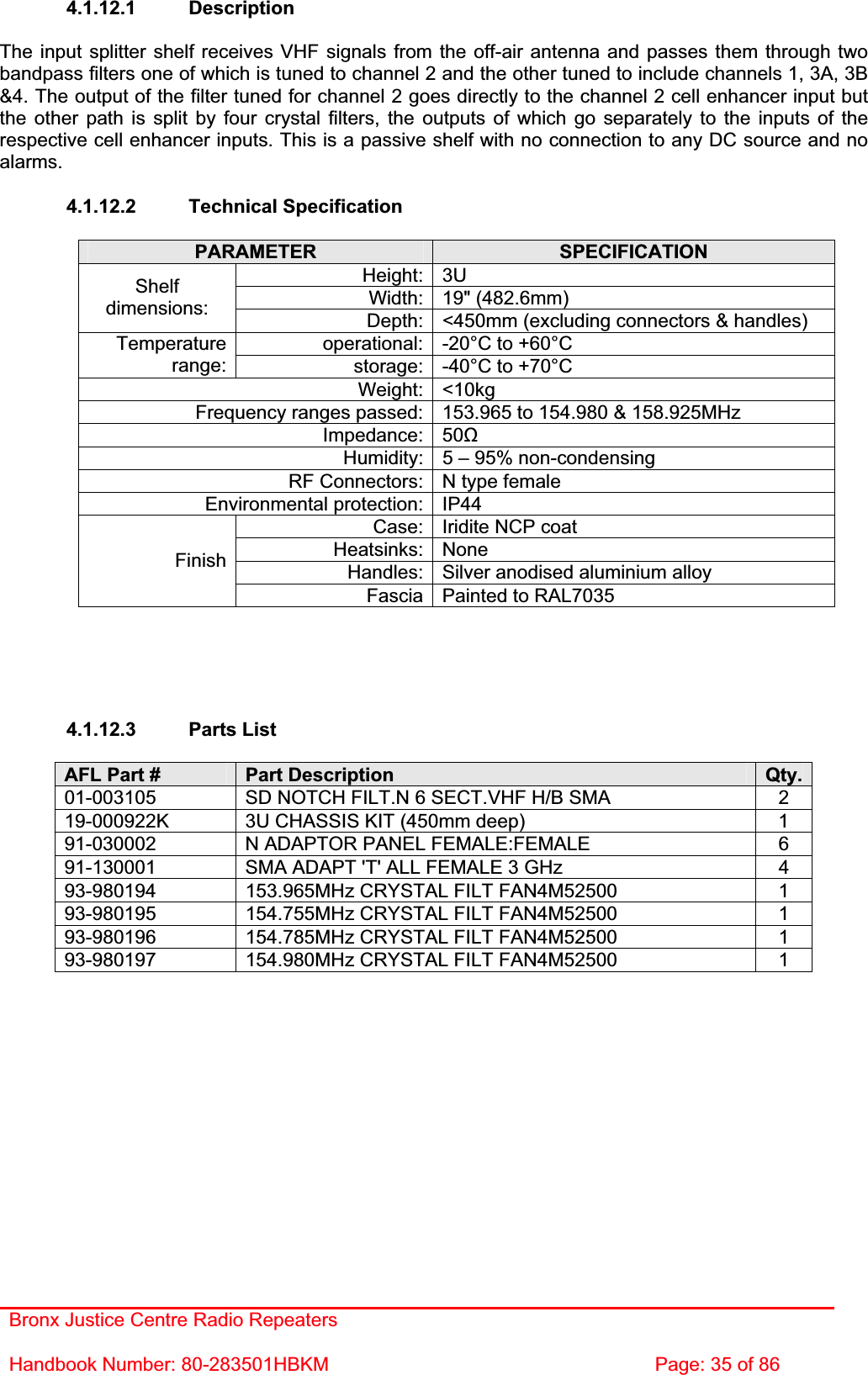 Bronx Justice Centre Radio Repeaters Handbook Number: 80-283501HBKM  Page: 35 of 86 4.1.12.1 Description The input splitter shelf receives VHF signals from the off-air antenna and passes them through two bandpass filters one of which is tuned to channel 2 and the other tuned to include channels 1, 3A, 3B &amp;4. The output of the filter tuned for channel 2 goes directly to the channel 2 cell enhancer input but the other path is split by four crystal filters, the outputs of which go separately to the inputs of the respective cell enhancer inputs. This is a passive shelf with no connection to any DC source and no alarms.4.1.12.2 Technical Specification PARAMETER SPECIFICATIONHeight: 3U Width: 19&quot; (482.6mm) Shelfdimensions: Depth: &lt;450mm (excluding connectors &amp; handles) operational: -20°C to +60°C Temperaturerange: storage: -40°C to +70°C Weight: &lt;10kg Frequency ranges passed: 153.965 to 154.980 &amp; 158.925MHz Impedance: 50ȍHumidity: 5 – 95% non-condensing RF Connectors: N type female Environmental protection: IP44 Case: Iridite NCP coat Heatsinks: None Handles: Silver anodised aluminium alloy FinishFascia Painted to RAL7035 4.1.12.3 Parts List AFL Part #  Part Description  Qty.01-003105  SD NOTCH FILT.N 6 SECT.VHF H/B SMA  2 19-000922K  3U CHASSIS KIT (450mm deep)  1 91-030002  N ADAPTOR PANEL FEMALE:FEMALE  6 91-130001  SMA ADAPT &apos;T&apos; ALL FEMALE 3 GHz  4 93-980194  153.965MHz CRYSTAL FILT FAN4M52500  1 93-980195  154.755MHz CRYSTAL FILT FAN4M52500  1 93-980196  154.785MHz CRYSTAL FILT FAN4M52500  1 93-980197  154.980MHz CRYSTAL FILT FAN4M52500  1 