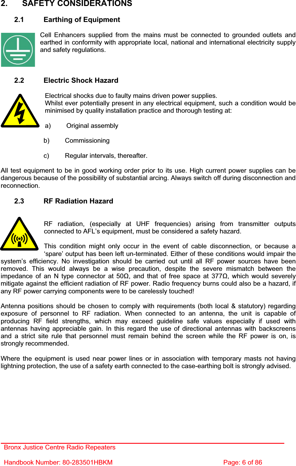 Bronx Justice Centre Radio Repeaters Handbook Number: 80-283501HBKM  Page: 6 of 86 2. SAFETY CONSIDERATIONS 2.1  Earthing of Equipment Cell Enhancers supplied from the mains must be connected to grounded outlets and earthed in conformity with appropriate local, national and international electricity supply and safety regulations. 2.2  Electric Shock Hazard Electrical shocks due to faulty mains driven power supplies. Whilst ever potentially present in any electrical equipment, such a condition would be minimised by quality installation practice and thorough testing at: a) Original assembly   b) Commissioning   c) Regular intervals, thereafter. All test equipment to be in good working order prior to its use. High current power supplies can be dangerous because of the possibility of substantial arcing. Always switch off during disconnection and reconnection.2.3  RF Radiation Hazard RF radiation, (especially at UHF frequencies) arising from transmitter outputs connected to AFL’s equipment, must be considered a safety hazard. This condition might only occur in the event of cable disconnection, or because a ‘spare’ output has been left un-terminated. Either of these conditions would impair the system’s efficiency. No investigation should be carried out until all RF power sources have been removed. This would always be a wise precaution, despite the severe mismatch between the impedance of an N type connector at 50, and that of free space at 377, which would severely mitigate against the efficient radiation of RF power. Radio frequency burns could also be a hazard, if any RF power carrying components were to be carelessly touched! Antenna positions should be chosen to comply with requirements (both local &amp; statutory) regarding exposure of personnel to RF radiation. When connected to an antenna, the unit is capable of producing RF field strengths, which may exceed guideline safe values especially if used with antennas having appreciable gain. In this regard the use of directional antennas with backscreens and a strict site rule that personnel must remain behind the screen while the RF power is on, is strongly recommended. Where the equipment is used near power lines or in association with temporary masts not having lightning protection, the use of a safety earth connected to the case-earthing bolt is strongly advised. 