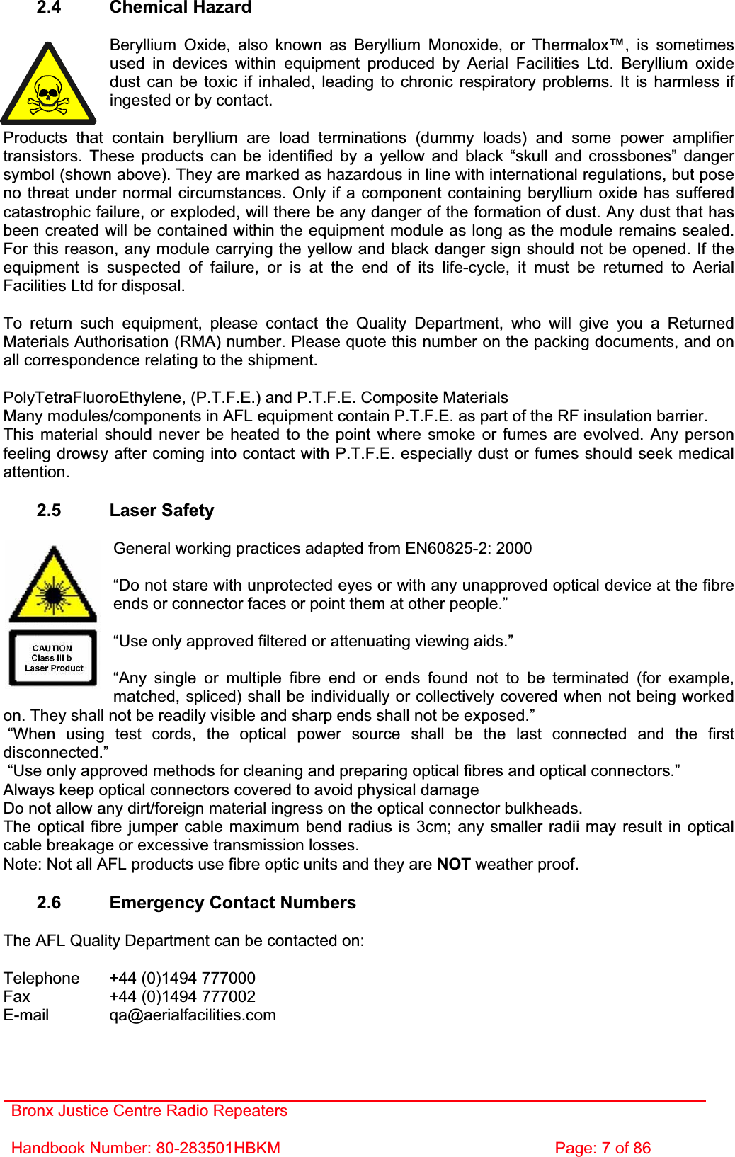 Bronx Justice Centre Radio Repeaters Handbook Number: 80-283501HBKM  Page: 7 of 86 2.4 Chemical Hazard Beryllium Oxide, also known as Beryllium Monoxide, or Thermalox™, is sometimes used in devices within equipment produced by Aerial Facilities Ltd. Beryllium oxide dust can be toxic if inhaled, leading to chronic respiratory problems. It is harmless if ingested or by contact. Products that contain beryllium are load terminations (dummy loads) and some power amplifier transistors. These products can be identified by a yellow and black “skull and crossbones” danger symbol (shown above). They are marked as hazardous in line with international regulations, but pose no threat under normal circumstances. Only if a component containing beryllium oxide has suffered catastrophic failure, or exploded, will there be any danger of the formation of dust. Any dust that has been created will be contained within the equipment module as long as the module remains sealed. For this reason, any module carrying the yellow and black danger sign should not be opened. If the equipment is suspected of failure, or is at the end of its life-cycle, it must be returned to Aerial Facilities Ltd for disposal. To return such equipment, please contact the Quality Department, who will give you a Returned Materials Authorisation (RMA) number. Please quote this number on the packing documents, and on all correspondence relating to the shipment. PolyTetraFluoroEthylene, (P.T.F.E.) and P.T.F.E. Composite Materials Many modules/components in AFL equipment contain P.T.F.E. as part of the RF insulation barrier. This material should never be heated to the point where smoke or fumes are evolved. Any person feeling drowsy after coming into contact with P.T.F.E. especially dust or fumes should seek medical attention.2.5 Laser Safety General working practices adapted from EN60825-2: 2000 “Do not stare with unprotected eyes or with any unapproved optical device at the fibre ends or connector faces or point them at other people.” “Use only approved filtered or attenuating viewing aids.” “Any single or multiple fibre end or ends found not to be terminated (for example, matched, spliced) shall be individually or collectively covered when not being worked on. They shall not be readily visible and sharp ends shall not be exposed.”  “When using test cords, the optical power source shall be the last connected and the first disconnected.” “Use only approved methods for cleaning and preparing optical fibres and optical connectors.” Always keep optical connectors covered to avoid physical damage Do not allow any dirt/foreign material ingress on the optical connector bulkheads. The optical fibre jumper cable maximum bend radius is 3cm; any smaller radii may result in optical cable breakage or excessive transmission losses. Note: Not all AFL products use fibre optic units and they are NOT weather proof. 2.6  Emergency Contact Numbers The AFL Quality Department can be contacted on: Telephone   +44 (0)1494 777000 Fax    +44 (0)1494 777002 E-mail qa@aerialfacilities.com