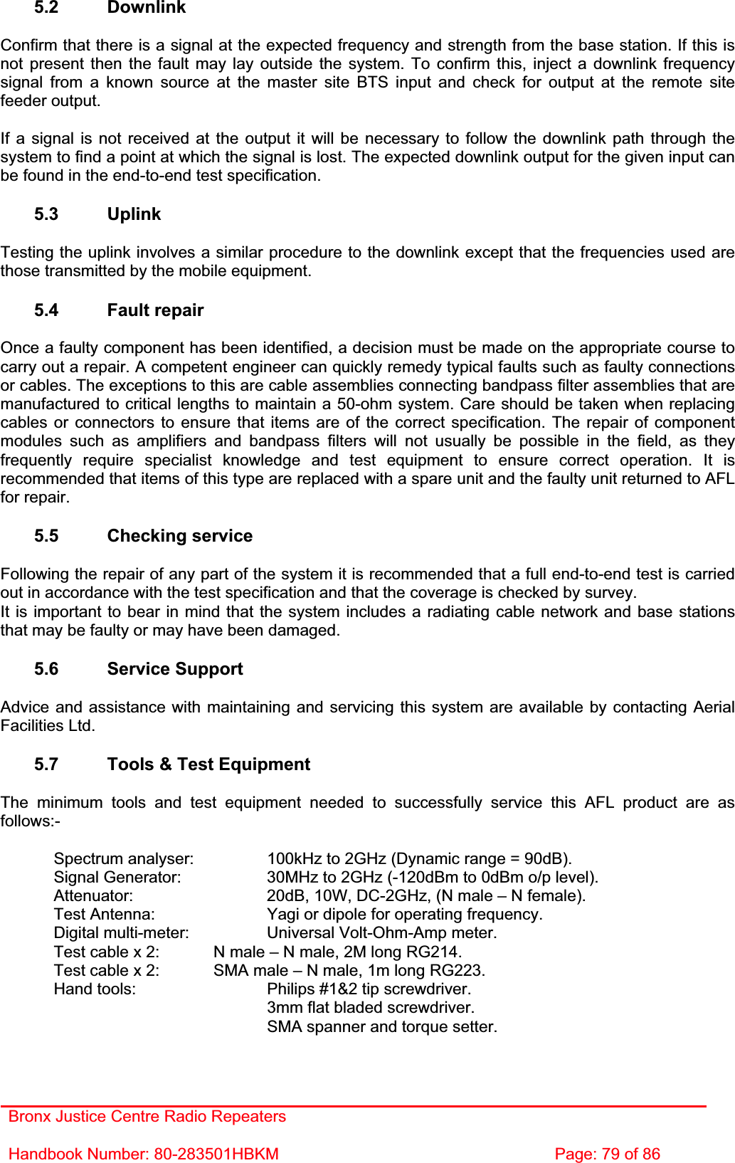 Bronx Justice Centre Radio Repeaters Handbook Number: 80-283501HBKM  Page: 79 of 86 5.2 Downlink Confirm that there is a signal at the expected frequency and strength from the base station. If this is not present then the fault may lay outside the system. To confirm this, inject a downlink frequency signal from a known source at the master site BTS input and check for output at the remote site feeder output. If a signal is not received at the output it will be necessary to follow the downlink path through the system to find a point at which the signal is lost. The expected downlink output for the given input can be found in the end-to-end test specification. 5.3 Uplink Testing the uplink involves a similar procedure to the downlink except that the frequencies used are those transmitted by the mobile equipment. 5.4 Fault repair Once a faulty component has been identified, a decision must be made on the appropriate course to carry out a repair. A competent engineer can quickly remedy typical faults such as faulty connections or cables. The exceptions to this are cable assemblies connecting bandpass filter assemblies that are manufactured to critical lengths to maintain a 50-ohm system. Care should be taken when replacing cables or connectors to ensure that items are of the correct specification. The repair of component modules such as amplifiers and bandpass filters will not usually be possible in the field, as they frequently require specialist knowledge and test equipment to ensure correct operation. It is recommended that items of this type are replaced with a spare unit and the faulty unit returned to AFL for repair. 5.5 Checking service Following the repair of any part of the system it is recommended that a full end-to-end test is carried out in accordance with the test specification and that the coverage is checked by survey. It is important to bear in mind that the system includes a radiating cable network and base stations that may be faulty or may have been damaged. 5.6 Service Support Advice and assistance with maintaining and servicing this system are available by contacting Aerial Facilities Ltd. 5.7  Tools &amp; Test Equipment The minimum tools and test equipment needed to successfully service this AFL product are as follows:-  Spectrum analyser:    100kHz to 2GHz (Dynamic range = 90dB).   Signal Generator:    30MHz to 2GHz (-120dBm to 0dBm o/p level).   Attenuator:      20dB, 10W, DC-2GHz, (N male – N female).   Test Antenna:     Yagi or dipole for operating frequency.   Digital multi-meter:    Universal Volt-Ohm-Amp meter.   Test cable x 2:   N male – N male, 2M long RG214.   Test cable x 2:   SMA male – N male, 1m long RG223.   Hand tools:      Philips #1&amp;2 tip screwdriver.      3mm flat bladed screwdriver.      SMA spanner and torque setter. 