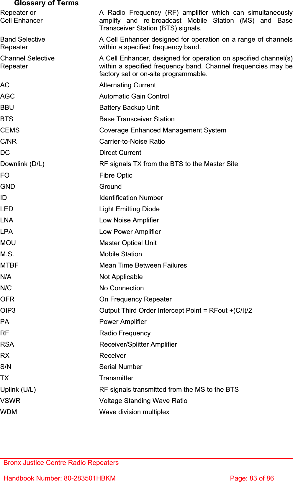 Bronx Justice Centre Radio Repeaters Handbook Number: 80-283501HBKM  Page: 83 of 86 Glossary of Terms Repeater or Cell Enhancer A Radio Frequency (RF) amplifier which can simultaneously amplify and re-broadcast Mobile Station (MS) and Base Transceiver Station (BTS) signals. Band SelectiveRepeaterA Cell Enhancer designed for operation on a range of channels within a specified frequency band. Channel Selective RepeaterA Cell Enhancer, designed for operation on specified channel(s) within a specified frequency band. Channel frequencies may be factory set or on-site programmable. AC Alternating Current AGC  Automatic Gain Control BBU  Battery Backup Unit BTS  Base Transceiver Station CEMS  Coverage Enhanced Management System C/NR Carrier-to-Noise Ratio DC Direct Current Downlink (D/L)  RF signals TX from the BTS to the Master Site FO Fibre Optic GND Ground ID Identification Number LED  Light Emitting Diode LNA  Low Noise Amplifier LPA  Low Power Amplifier MOU  Master Optical Unit M.S. Mobile Station MTBF  Mean Time Between Failures N/A Not Applicable N/C No Connection OFR  On Frequency Repeater OIP3  Output Third Order Intercept Point = RFout +(C/I)/2 PA Power Amplifier RF Radio Frequency RSA Receiver/Splitter Amplifier RX Receiver S/N Serial Number TX Transmitter Uplink (U/L)  RF signals transmitted from the MS to the BTS VSWR  Voltage Standing Wave Ratio WDM  Wave division multiplex 