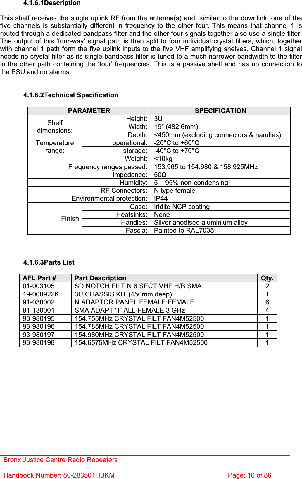 Bronx Justice Centre Radio Repeaters Handbook Number: 80-283501HBKM  Page: 16 of 86 4.1.6.1DescriptionThis shelf receives the single uplink RF from the antenna(s) and, similar to the downlink, one of the five channels is substantially different in frequency to the other four. This means that channel 1 is routed through a dedicated bandpass filter and the other four signals together also use a single filter. The output of this ‘four-way’ signal path is then split to four individual crystal filters, which, together with channel 1 path form the five uplink inputs to the five VHF amplifying shelves. Channel 1 signal needs no crystal filter as its single bandpass filter is tuned to a much narrower bandwidth to the filter in the other path containing the ‘four’ frequencies. This is a passive shelf and has no connection to the PSU and no alarms 4.1.6.2Technical Specification PARAMETER SPECIFICATIONHeight: 3U Width: 19&quot; (482.6mm) Shelfdimensions: Depth: &lt;450mm (excluding connectors &amp; handles) operational: -20°C to +60°C Temperaturerange: storage: -40°C to +70°C Weight: &lt;10kg Frequency ranges passed: 153.965 to 154.980 &amp; 158.925MHz Impedance: 50ȍHumidity: 5 – 95% non-condensing RF Connectors: N type female Environmental protection: IP44 Case: Iridite NCP coating Heatsinks: None Handles: Silver anodised aluminium alloy FinishFascia: Painted to RAL7035 4.1.6.3Parts List AFL Part #  Part Description  Qty.01-003105  SD NOTCH FILT.N 6 SECT.VHF H/B SMA  2 19-000922K  3U CHASSIS KIT (450mm deep)  1 91-030002  N ADAPTOR PANEL FEMALE:FEMALE  6 91-130001  SMA ADAPT &apos;T&apos; ALL FEMALE 3 GHz  4 93-980195  154.755MHz CRYSTAL FILT FAN4M52500  1 93-980196  154.785MHz CRYSTAL FILT FAN4M52500  1 93-980197  154.980MHz CRYSTAL FILT FAN4M52500  1 93-980198  154.6575MHz CRYSTAL FILT FAN4M52500  1 