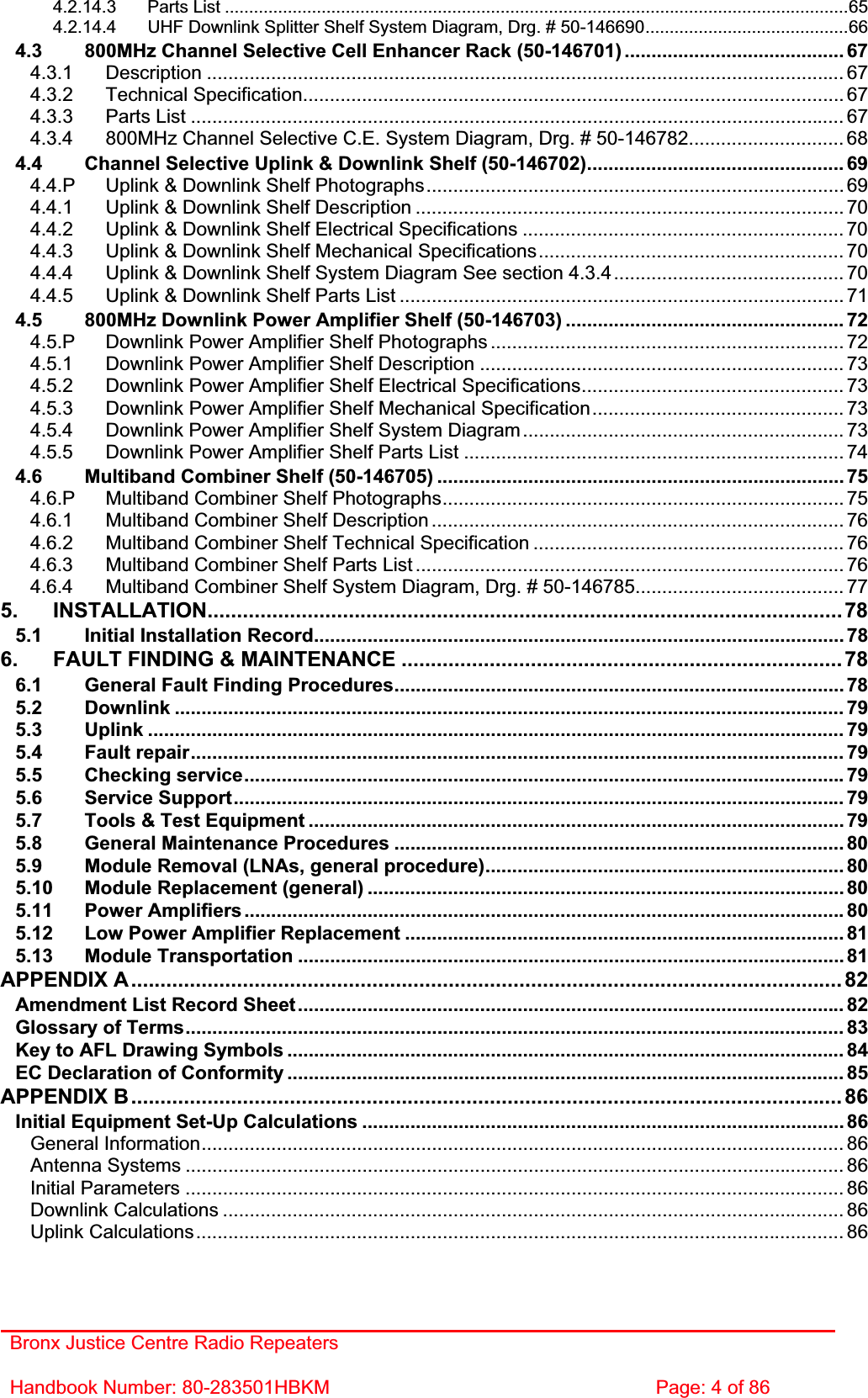 Bronx Justice Centre Radio Repeaters Handbook Number: 80-283501HBKM  Page: 4 of 86 4.2.14.3 Parts List .................................................................................................................................654.2.14.4 UHF Downlink Splitter Shelf System Diagram, Drg. # 50-146690..........................................664.3 800MHz Channel Selective Cell Enhancer Rack (50-146701) ......................................... 674.3.1 Description ....................................................................................................................... 674.3.2 Technical Specification..................................................................................................... 674.3.3 Parts List .......................................................................................................................... 674.3.4 800MHz Channel Selective C.E. System Diagram, Drg. # 50-146782............................. 684.4 Channel Selective Uplink &amp; Downlink Shelf (50-146702)................................................ 694.4.P Uplink &amp; Downlink Shelf Photographs.............................................................................. 694.4.1 Uplink &amp; Downlink Shelf Description ................................................................................ 704.4.2 Uplink &amp; Downlink Shelf Electrical Specifications ............................................................ 704.4.3 Uplink &amp; Downlink Shelf Mechanical Specifications......................................................... 704.4.4 Uplink &amp; Downlink Shelf System Diagram See section 4.3.4........................................... 704.4.5 Uplink &amp; Downlink Shelf Parts List ................................................................................... 714.5 800MHz Downlink Power Amplifier Shelf (50-146703) .................................................... 724.5.P Downlink Power Amplifier Shelf Photographs .................................................................. 724.5.1 Downlink Power Amplifier Shelf Description ....................................................................734.5.2 Downlink Power Amplifier Shelf Electrical Specifications................................................. 734.5.3 Downlink Power Amplifier Shelf Mechanical Specification............................................... 734.5.4 Downlink Power Amplifier Shelf System Diagram............................................................ 734.5.5 Downlink Power Amplifier Shelf Parts List .......................................................................744.6 Multiband Combiner Shelf (50-146705) ............................................................................ 754.6.P Multiband Combiner Shelf Photographs........................................................................... 754.6.1 Multiband Combiner Shelf Description ............................................................................. 764.6.2 Multiband Combiner Shelf Technical Specification .......................................................... 764.6.3 Multiband Combiner Shelf Parts List ................................................................................ 764.6.4 Multiband Combiner Shelf System Diagram, Drg. # 50-146785....................................... 775. INSTALLATION............................................................................................................785.1 Initial Installation Record................................................................................................... 786. FAULT FINDING &amp; MAINTENANCE ...........................................................................786.1 General Fault Finding Procedures.................................................................................... 785.2 Downlink ............................................................................................................................. 795.3 Uplink .................................................................................................................................. 795.4 Fault repair.......................................................................................................................... 795.5 Checking service................................................................................................................ 795.6 Service Support.................................................................................................................. 795.7 Tools &amp; Test Equipment .................................................................................................... 795.8 General Maintenance Procedures .................................................................................... 805.9 Module Removal (LNAs, general procedure)................................................................... 805.10 Module Replacement (general) ......................................................................................... 805.11 Power Amplifiers ................................................................................................................ 805.12 Low Power Amplifier Replacement .................................................................................. 815.13 Module Transportation ...................................................................................................... 81APPENDIX A......................................................................................................................... 82Amendment List Record Sheet...................................................................................................... 82Glossary of Terms........................................................................................................................... 83Key to AFL Drawing Symbols ........................................................................................................ 84EC Declaration of Conformity ........................................................................................................ 85APPENDIX B......................................................................................................................... 86Initial Equipment Set-Up Calculations ..........................................................................................86General Information........................................................................................................................ 86Antenna Systems ........................................................................................................................... 86Initial Parameters ........................................................................................................................... 86Downlink Calculations .................................................................................................................... 86Uplink Calculations......................................................................................................................... 86