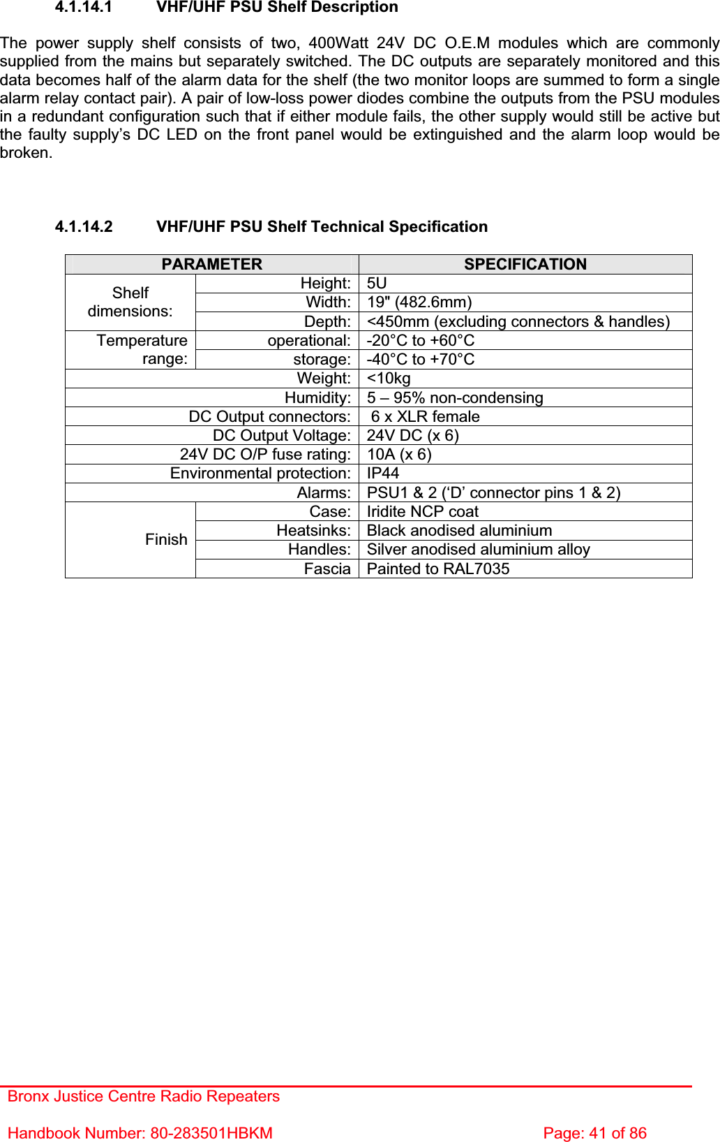 Bronx Justice Centre Radio Repeaters Handbook Number: 80-283501HBKM  Page: 41 of 86 4.1.14.1  VHF/UHF PSU Shelf Description The power supply shelf consists of two, 400Watt 24V DC O.E.M modules which are commonly supplied from the mains but separately switched. The DC outputs are separately monitored and this data becomes half of the alarm data for the shelf (the two monitor loops are summed to form a single alarm relay contact pair). A pair of low-loss power diodes combine the outputs from the PSU modules in a redundant configuration such that if either module fails, the other supply would still be active but the faulty supply’s DC LED on the front panel would be extinguished and the alarm loop would be broken.4.1.14.2  VHF/UHF PSU Shelf Technical Specification PARAMETER SPECIFICATIONHeight: 5U Width: 19&quot; (482.6mm) Shelfdimensions: Depth: &lt;450mm (excluding connectors &amp; handles) operational: -20°C to +60°C Temperaturerange: storage: -40°C to +70°C Weight: &lt;10kg Humidity: 5 – 95% non-condensing DC Output connectors:  6 x XLR female DC Output Voltage: 24V DC (x 6) 24V DC O/P fuse rating: 10A (x 6) Environmental protection: IP44 Alarms: PSU1 &amp; 2 (‘D’ connector pins 1 &amp; 2) Case: Iridite NCP coat Heatsinks: Black anodised aluminium Handles: Silver anodised aluminium alloy FinishFascia Painted to RAL7035 