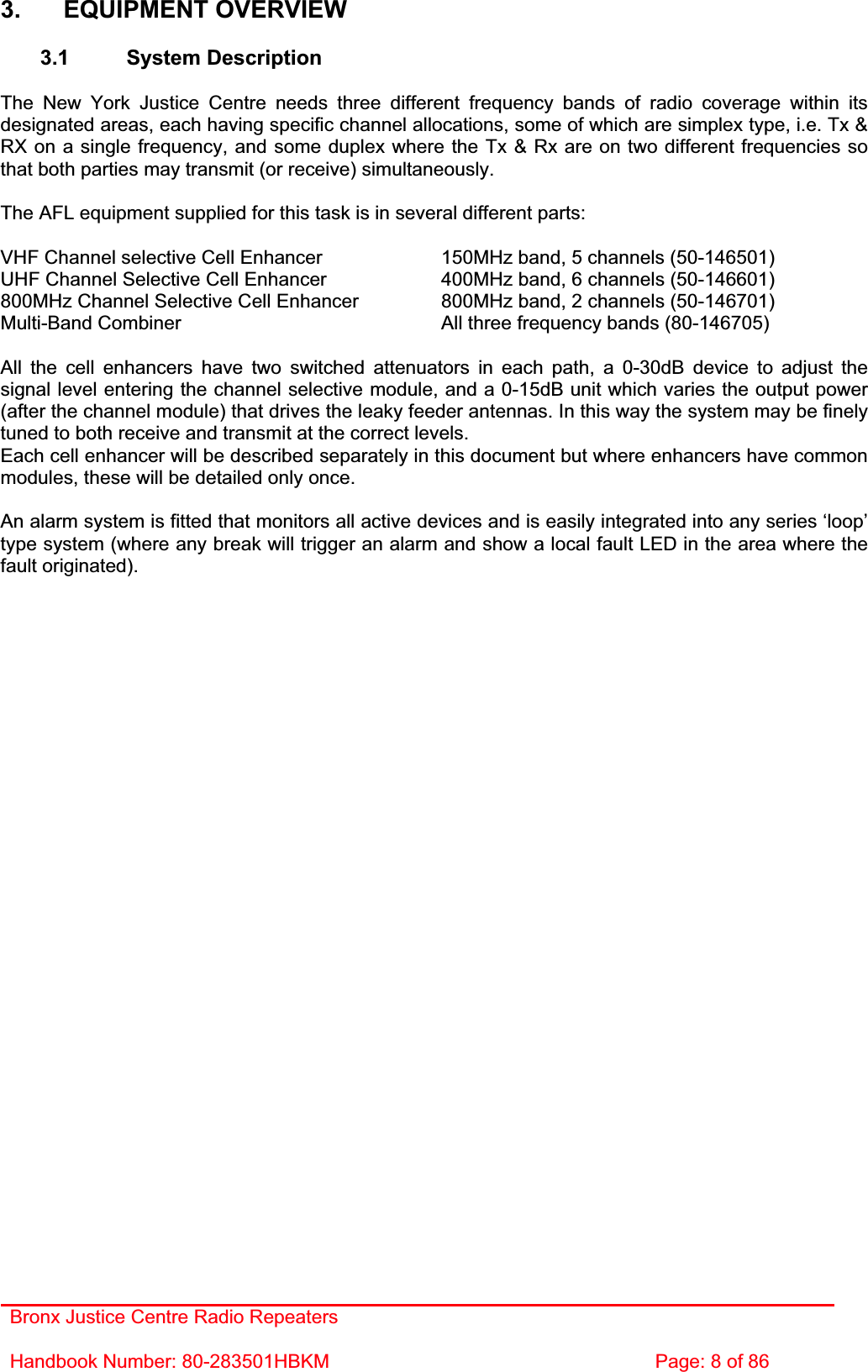 Bronx Justice Centre Radio Repeaters Handbook Number: 80-283501HBKM  Page: 8 of 86 3. EQUIPMENT OVERVIEW 3.1 System Description The New York Justice Centre needs three different frequency bands of radio coverage within its designated areas, each having specific channel allocations, some of which are simplex type, i.e. Tx &amp; RX on a single frequency, and some duplex where the Tx &amp; Rx are on two different frequencies so that both parties may transmit (or receive) simultaneously. The AFL equipment supplied for this task is in several different parts: VHF Channel selective Cell Enhancer    150MHz band, 5 channels (50-146501) UHF Channel Selective Cell Enhancer    400MHz band, 6 channels (50-146601) 800MHz Channel Selective Cell Enhancer    800MHz band, 2 channels (50-146701) Multi-Band Combiner          All three frequency bands (80-146705) All the cell enhancers have two switched attenuators in each path, a 0-30dB device to adjust the signal level entering the channel selective module, and a 0-15dB unit which varies the output power (after the channel module) that drives the leaky feeder antennas. In this way the system may be finely tuned to both receive and transmit at the correct levels. Each cell enhancer will be described separately in this document but where enhancers have common modules, these will be detailed only once. An alarm system is fitted that monitors all active devices and is easily integrated into any series ‘loop’ type system (where any break will trigger an alarm and show a local fault LED in the area where the fault originated). 