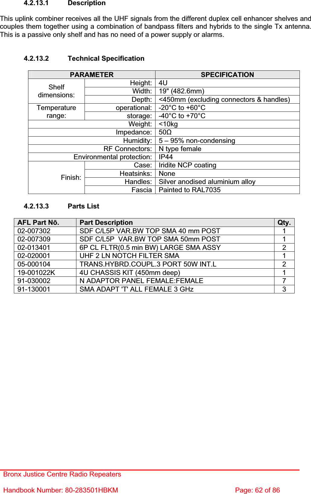 Bronx Justice Centre Radio Repeaters Handbook Number: 80-283501HBKM  Page: 62 of 86 4.2.13.1 Description This uplink combiner receives all the UHF signals from the different duplex cell enhancer shelves and couples them together using a combination of bandpass filters and hybrids to the single Tx antenna. This is a passive only shelf and has no need of a power supply or alarms. 4.2.13.2 Technical Specification PARAMETER SPECIFICATIONHeight: 4U Width: 19&quot; (482.6mm) Shelfdimensions: Depth: &lt;450mm (excluding connectors &amp; handles) operational: -20°C to +60°C Temperaturerange: storage: -40°C to +70°C Weight: &lt;10kg Impedance: 50ȍHumidity: 5 – 95% non-condensing RF Connectors: N type female Environmental protection: IP44 Case: Iridite NCP coating Heatsinks: None Handles: Silver anodised aluminium alloy Finish:Fascia Painted to RAL7035 4.2.13.3 Parts List AFL Part Nǀ.Part Description  Qty.02-007302  SDF C/L5P VAR.BW TOP SMA 40 mm POST  1 02-007309  SDF C/L5P  VAR.BW TOP SMA 50mm POST  1 02-013401  6P CL FLTR(0.5 min BW) LARGE SMA ASSY  2 02-020001  UHF 2 LN NOTCH FILTER SMA  1 05-000104  TRANS.HYBRD.COUPL.3 PORT 50W INT.L  2 19-001022K  4U CHASSIS KIT (450mm deep)  1 91-030002  N ADAPTOR PANEL FEMALE:FEMALE  7 91-130001  SMA ADAPT &apos;T&apos; ALL FEMALE 3 GHz  3 