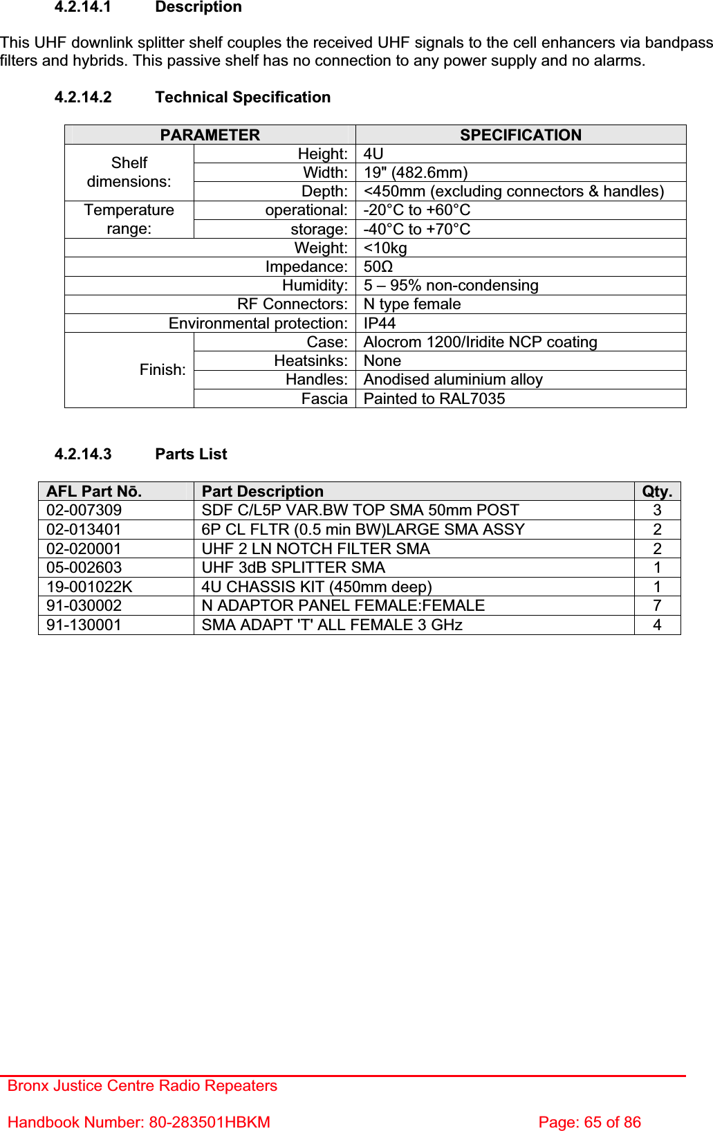Bronx Justice Centre Radio Repeaters Handbook Number: 80-283501HBKM  Page: 65 of 86 4.2.14.1 Description This UHF downlink splitter shelf couples the received UHF signals to the cell enhancers via bandpass filters and hybrids. This passive shelf has no connection to any power supply and no alarms. 4.2.14.2 Technical Specification PARAMETER SPECIFICATIONHeight: 4U Width: 19&quot; (482.6mm) Shelfdimensions: Depth: &lt;450mm (excluding connectors &amp; handles) operational: -20°C to +60°C Temperaturerange: storage: -40°C to +70°C Weight: &lt;10kg Impedance: 50ȍHumidity: 5 – 95% non-condensing RF Connectors: N type female Environmental protection: IP44 Case: Alocrom 1200/Iridite NCP coating Heatsinks: None Handles: Anodised aluminium alloy Finish:Fascia Painted to RAL7035 4.2.14.3 Parts List AFL Part Nǀ.Part Description  Qty.02-007309  SDF C/L5P VAR.BW TOP SMA 50mm POST  3 02-013401  6P CL FLTR (0.5 min BW)LARGE SMA ASSY  2 02-020001  UHF 2 LN NOTCH FILTER SMA  2 05-002603  UHF 3dB SPLITTER SMA  1 19-001022K  4U CHASSIS KIT (450mm deep)  1 91-030002  N ADAPTOR PANEL FEMALE:FEMALE  7 91-130001  SMA ADAPT &apos;T&apos; ALL FEMALE 3 GHz  4 