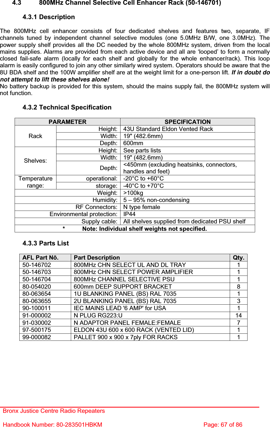 Bronx Justice Centre Radio Repeaters Handbook Number: 80-283501HBKM  Page: 67 of 86 4.3  800MHz Channel Selective Cell Enhancer Rack (50-146701) 4.3.1 Description The 800MHz cell enhancer consists of four dedicated shelves and features two, separate, IF channels tuned by independent channel selective modules (one 5.0MHz B/W, one 3.0MHz). The power supply shelf provides all the DC needed by the whole 800MHz system, driven from the local mains supplies. Alarms are provided from each active device and all are ‘looped’ to form a normally closed fail-safe alarm (locally for each shelf and globally for the whole enhancer/rack). This loop alarm is easily configured to join any other similarly wired system. Operators should be aware that the 8U BDA shelf and the 100W amplifier shelf are at the weight limit for a one-person lift. If in doubt donot attempt to lift these shelves alone! No battery backup is provided for this system, should the mains supply fail, the 800MHz system will not function. 4.3.2 Technical Specification PARAMETER SPECIFICATIONHeight: 43U Standard Eldon Vented Rack Width: 19&quot; (482.6mm) RackDepth: 600mm Height: See parts lists Width: 19&quot; (482.6mm) Shelves:Depth: &lt;450mm (excluding heatsinks, connectors, handles and feet) operational: -20°C to +60°C Temperaturerange: storage: -40°C to +70°C Weight: &gt;100kg Humidity: 5 – 95% non-condensing RF Connectors: N type female Environmental protection: IP44 Supply cable: All shelves supplied from dedicated PSU shelf *  Note: Individual shelf weights not specified. 4.3.3 Parts List AFL Part Nǀ.Part Description  Qty.50-146702  800MHz CHN SELECT UL AND DL TRAY  1 50-146703  800MHz CHN SELECT POWER AMPLIFIER  1 50-146704  800MHz CHANNEL SELECTIVE PSU  1 80-054020  600mm DEEP SUPPORT BRACKET  8 80-063654  1U BLANKING PANEL (BS) RAL 7035  1 80-063655  2U BLANKING PANEL (BS) RAL 7035  3 90-100011  IEC MAINS LEAD &apos;6 AMP&apos; for USA  1 91-000002  N PLUG RG223:U  14 91-030002  N ADAPTOR PANEL FEMALE:FEMALE  7 97-500175  ELDON 43U 600 x 600 RACK (VENTED LID)  1 99-000082  PALLET 900 x 900 x 7ply FOR RACKS  1 