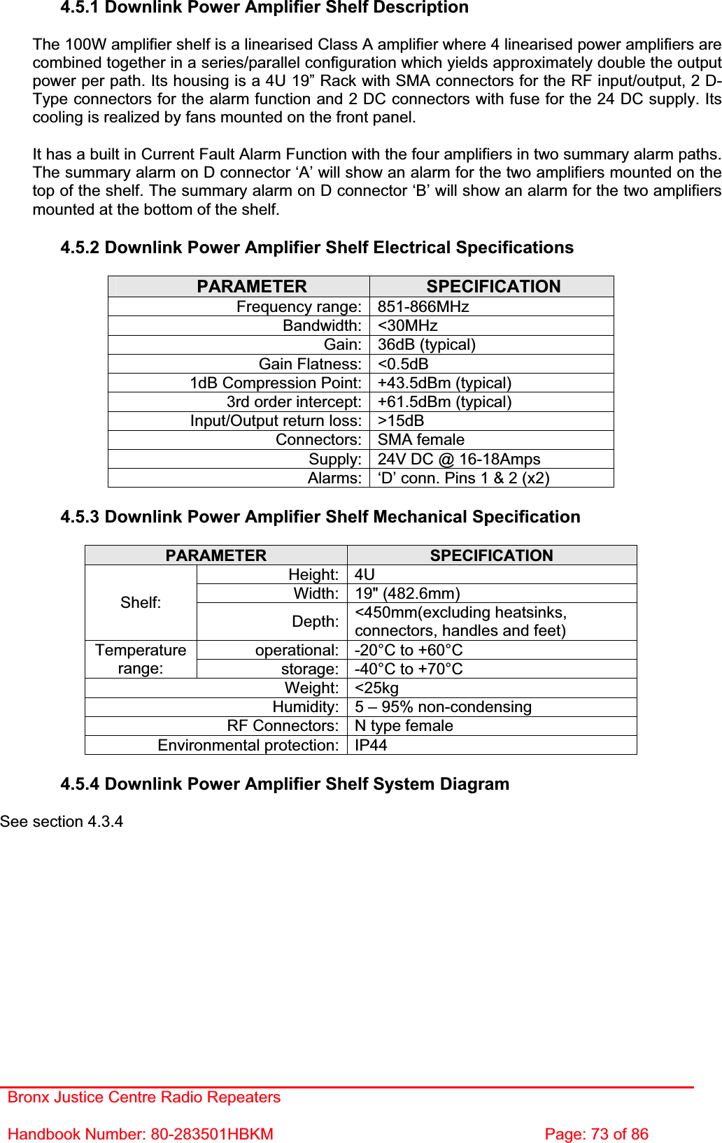 Bronx Justice Centre Radio Repeaters Handbook Number: 80-283501HBKM  Page: 73 of 86 4.5.1 Downlink Power Amplifier Shelf Description The 100W amplifier shelf is a linearised Class A amplifier where 4 linearised power amplifiers are combined together in a series/parallel configuration which yields approximately double the output power per path. Its housing is a 4U 19” Rack with SMA connectors for the RF input/output, 2 D-Type connectors for the alarm function and 2 DC connectors with fuse for the 24 DC supply. Its cooling is realized by fans mounted on the front panel. It has a built in Current Fault Alarm Function with the four amplifiers in two summary alarm paths. The summary alarm on D connector ‘A’ will show an alarm for the two amplifiers mounted on the top of the shelf. The summary alarm on D connector ‘B’ will show an alarm for the two amplifiers mounted at the bottom of the shelf. 4.5.2 Downlink Power Amplifier Shelf Electrical Specifications PARAMETER SPECIFICATIONFrequency range: 851-866MHz Bandwidth: &lt;30MHz Gain: 36dB (typical) Gain Flatness: &lt;0.5dB 1dB Compression Point: +43.5dBm (typical) 3rd order intercept: +61.5dBm (typical) Input/Output return loss: &gt;15dB Connectors: SMA female Supply: 24V DC @ 16-18Amps Alarms: ‘D’ conn. Pins 1 &amp; 2 (x2) 4.5.3 Downlink Power Amplifier Shelf Mechanical Specification PARAMETER SPECIFICATIONHeight: 4U Width: 19&quot; (482.6mm) Shelf:Depth: &lt;450mm(excluding heatsinks, connectors, handles and feet) operational: -20°C to +60°C Temperaturerange: storage: -40°C to +70°C Weight: &lt;25kg Humidity: 5 – 95% non-condensing RF Connectors: N type female Environmental protection: IP44 4.5.4 Downlink Power Amplifier Shelf System Diagram See section 4.3.4 