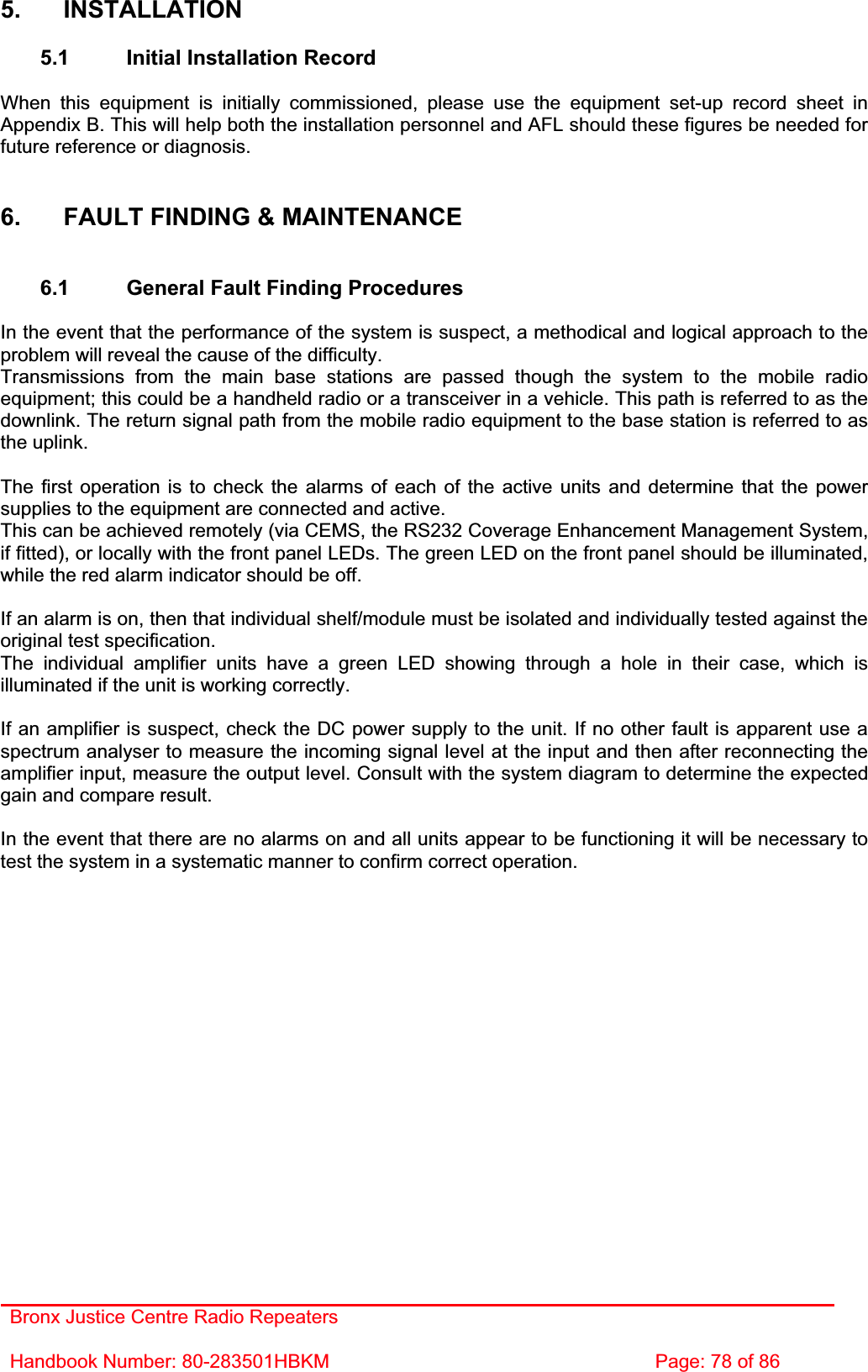 Bronx Justice Centre Radio Repeaters Handbook Number: 80-283501HBKM  Page: 78 of 86 5. INSTALLATION 5.1  Initial Installation Record When this equipment is initially commissioned, please use the equipment set-up record sheet in Appendix B. This will help both the installation personnel and AFL should these figures be needed for future reference or diagnosis. 6.  FAULT FINDING &amp; MAINTENANCE 6.1  General Fault Finding Procedures In the event that the performance of the system is suspect, a methodical and logical approach to the problem will reveal the cause of the difficulty.Transmissions from the main base stations are passed though the system to the mobile radio equipment; this could be a handheld radio or a transceiver in a vehicle. This path is referred to as the downlink. The return signal path from the mobile radio equipment to the base station is referred to as the uplink. The first operation is to check the alarms of each of the active units and determine that the power supplies to the equipment are connected and active. This can be achieved remotely (via CEMS, the RS232 Coverage Enhancement Management System, if fitted), or locally with the front panel LEDs. The green LED on the front panel should be illuminated, while the red alarm indicator should be off. If an alarm is on, then that individual shelf/module must be isolated and individually tested against the original test specification. The individual amplifier units have a green LED showing through a hole in their case, which is illuminated if the unit is working correctly. If an amplifier is suspect, check the DC power supply to the unit. If no other fault is apparent use a spectrum analyser to measure the incoming signal level at the input and then after reconnecting the amplifier input, measure the output level. Consult with the system diagram to determine the expected gain and compare result. In the event that there are no alarms on and all units appear to be functioning it will be necessary to test the system in a systematic manner to confirm correct operation. 