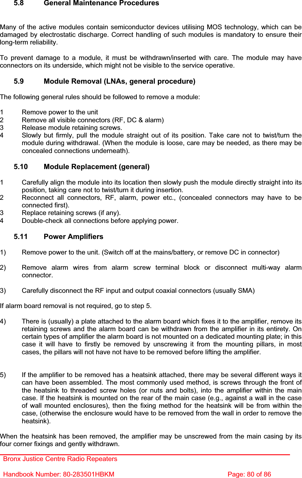 Bronx Justice Centre Radio Repeaters Handbook Number: 80-283501HBKM  Page: 80 of 86 5.8  General Maintenance Procedures Many of the active modules contain semiconductor devices utilising MOS technology, which can be damaged by electrostatic discharge. Correct handling of such modules is mandatory to ensure their long-term reliability. To prevent damage to a module, it must be withdrawn/inserted with care. The module may have connectors on its underside, which might not be visible to the service operative. 5.9  Module Removal (LNAs, general procedure) The following general rules should be followed to remove a module: 1  Remove power to the unit 2  Remove all visible connectors (RF, DC &amp; alarm) 3  Release module retaining screws. 4  Slowly but firmly, pull the module straight out of its position. Take care not to twist/turn the   module during withdrawal. (When the module is loose, care may be needed, as there may be   concealed connections underneath). 5.10  Module Replacement (general) 1  Carefully align the module into its location then slowly push the module directly straight into its   position, taking care not to twist/turn it during insertion. 2  Reconnect all connectors, RF, alarm, power etc., (concealed connectors may have to be  connected first). 3  Replace retaining screws (if any). 4  Double-check all connections before applying power. 5.11 Power Amplifiers 1)  Remove power to the unit. (Switch off at the mains/battery, or remove DC in connector) 2)  Remove alarm wires from alarm screw terminal block or disconnect multi-way alarm connector.3)  Carefully disconnect the RF input and output coaxial connectors (usually SMA) If alarm board removal is not required, go to step 5. 4)  There is (usually) a plate attached to the alarm board which fixes it to the amplifier, remove its retaining screws and the alarm board can be withdrawn from the amplifier in its entirety. On certain types of amplifier the alarm board is not mounted on a dedicated mounting plate; in this case it will have to firstly be removed by unscrewing it from the mounting pillars, in most cases, the pillars will not have not have to be removed before lifting the amplifier. 5)  If the amplifier to be removed has a heatsink attached, there may be several different ways it can have been assembled. The most commonly used method, is screws through the front of the heatsink to threaded screw holes (or nuts and bolts), into the amplifier within the main case. If the heatsink is mounted on the rear of the main case (e.g., against a wall in the case of wall mounted enclosures), then the fixing method for the heatsink will be from within the case, (otherwise the enclosure would have to be removed from the wall in order to remove the heatsink).When the heatsink has been removed, the amplifier may be unscrewed from the main casing by its four corner fixings and gently withdrawn. 