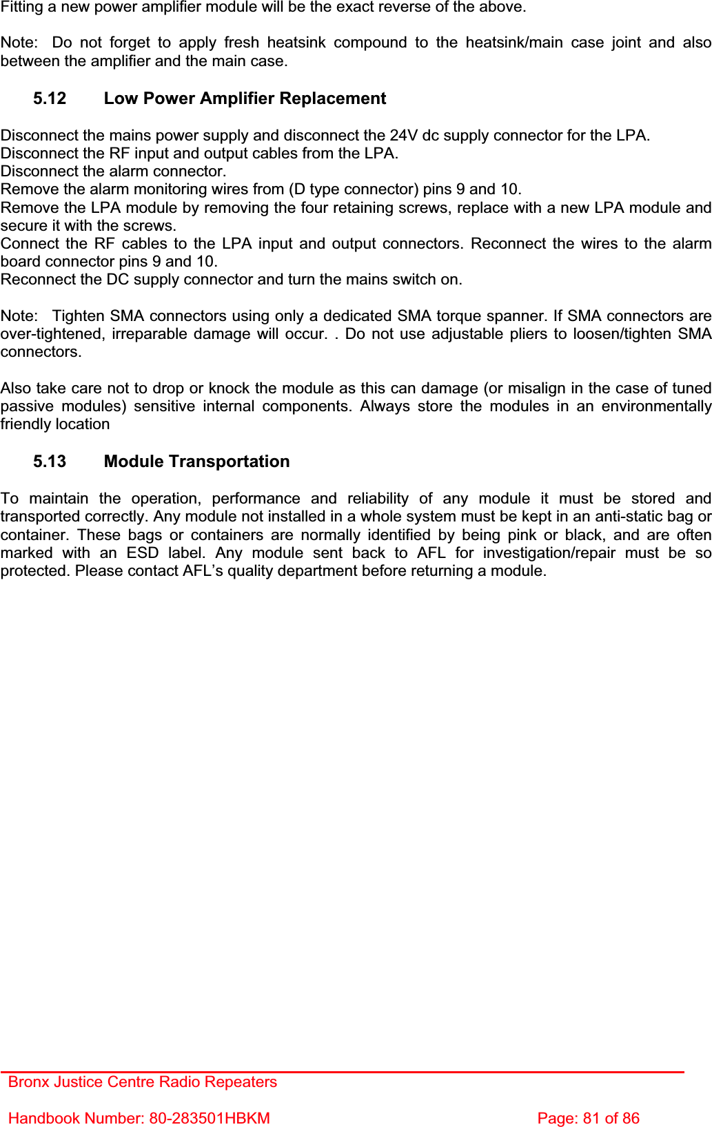 Bronx Justice Centre Radio Repeaters Handbook Number: 80-283501HBKM  Page: 81 of 86 Fitting a new power amplifier module will be the exact reverse of the above. Note:  Do not forget to apply fresh heatsink compound to the heatsink/main case joint and also between the amplifier and the main case. 5.12  Low Power Amplifier Replacement Disconnect the mains power supply and disconnect the 24V dc supply connector for the LPA. Disconnect the RF input and output cables from the LPA. Disconnect the alarm connector. Remove the alarm monitoring wires from (D type connector) pins 9 and 10. Remove the LPA module by removing the four retaining screws, replace with a new LPA module and secure it with the screws. Connect the RF cables to the LPA input and output connectors. Reconnect the wires to the alarm board connector pins 9 and 10. Reconnect the DC supply connector and turn the mains switch on. Note:  Tighten SMA connectors using only a dedicated SMA torque spanner. If SMA connectors are over-tightened, irreparable damage will occur. . Do not use adjustable pliers to loosen/tighten SMA connectors.Also take care not to drop or knock the module as this can damage (or misalign in the case of tuned passive modules) sensitive internal components. Always store the modules in an environmentally friendly location 5.13 Module Transportation To maintain the operation, performance and reliability of any module it must be stored and transported correctly. Any module not installed in a whole system must be kept in an anti-static bag or container. These bags or containers are normally identified by being pink or black, and are often marked with an ESD label. Any module sent back to AFL for investigation/repair must be so protected. Please contact AFL’s quality department before returning a module. 