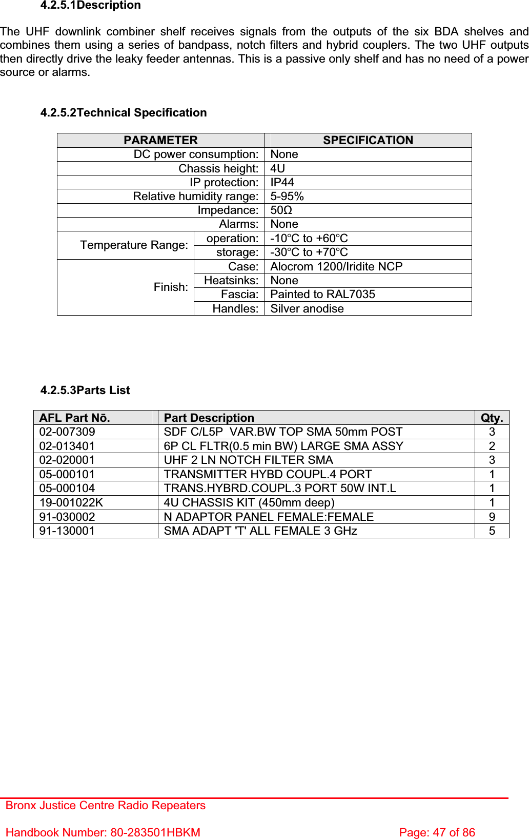 Bronx Justice Centre Radio Repeaters Handbook Number: 80-283501HBKM  Page: 47 of 86 4.2.5.1DescriptionThe UHF downlink combiner shelf receives signals from the outputs of the six BDA shelves and combines them using a series of bandpass, notch filters and hybrid couplers. The two UHF outputs then directly drive the leaky feeder antennas. This is a passive only shelf and has no need of a power source or alarms. 4.2.5.2Technical Specification PARAMETER SPECIFICATIONDC power consumption: None Chassis height: 4U IP protection: IP44 Relative humidity range: 5-95% Impedance: 50ȍAlarms: None operation: -10C to +60CTemperature Range:  storage: -30C to +70CCase: Alocrom 1200/Iridite NCP Heatsinks: None Fascia: Painted to RAL7035 Finish:Handles: Silver anodise 4.2.5.3Parts List AFL Part Nǀ.Part Description  Qty.02-007309  SDF C/L5P  VAR.BW TOP SMA 50mm POST  3 02-013401  6P CL FLTR(0.5 min BW) LARGE SMA ASSY  2 02-020001  UHF 2 LN NOTCH FILTER SMA  3 05-000101  TRANSMITTER HYBD COUPL.4 PORT  1 05-000104  TRANS.HYBRD.COUPL.3 PORT 50W INT.L  1 19-001022K  4U CHASSIS KIT (450mm deep)  1 91-030002  N ADAPTOR PANEL FEMALE:FEMALE  9 91-130001  SMA ADAPT &apos;T&apos; ALL FEMALE 3 GHz  5 