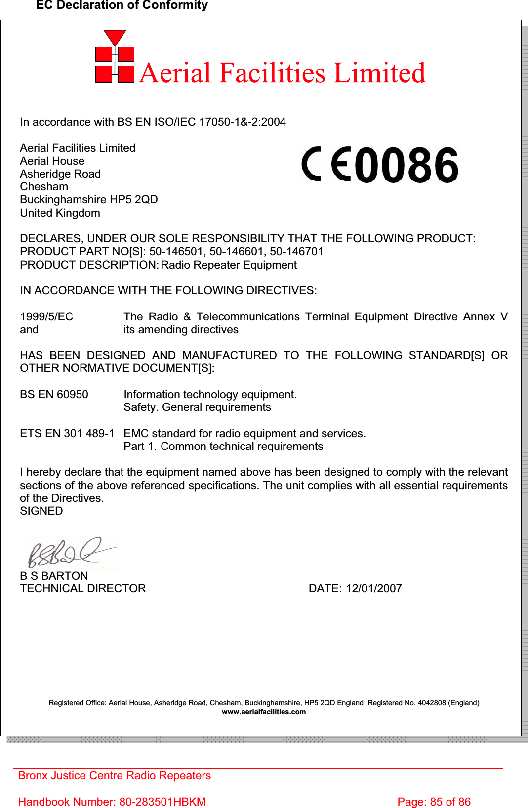 Bronx Justice Centre Radio Repeaters Handbook Number: 80-283501HBKM  Page: 85 of 86 EC Declaration of Conformity In accordance with BS EN ISO/IEC 17050-1&amp;-2:2004 Aerial Facilities Limited Aerial House Asheridge Road CheshamBuckinghamshire HP5 2QD United Kingdom DECLARES, UNDER OUR SOLE RESPONSIBILITY THAT THE FOLLOWING PRODUCT: PRODUCT PART NO[S]: 50-146501, 50-146601, 50-146701 PRODUCT DESCRIPTION: Radio Repeater Equipment IN ACCORDANCE WITH THE FOLLOWING DIRECTIVES: 1999/5/EC    The Radio &amp; Telecommunications Terminal Equipment Directive Annex V and       its amending directives HAS BEEN DESIGNED AND MANUFACTURED TO THE FOLLOWING STANDARD[S] OR OTHER NORMATIVE DOCUMENT[S]: BS EN 60950   Information technology equipment.        Safety. General requirements  ETS EN 301 489-1  EMC standard for radio equipment and services.        Part 1.  Common technical requirements I hereby declare that the equipment named above has been designed to comply with the relevant sections of the above referenced specifications. The unit complies with all essential requirements of the Directives. SIGNEDB S BARTON TECHNICAL DIRECTOR     DATE: 12/01/2007 Registered Office: Aerial House, Asheridge Road, Chesham, Buckinghamshire, HP5 2QD England  Registered No. 4042808 (England) www.aerialfacilities.com  