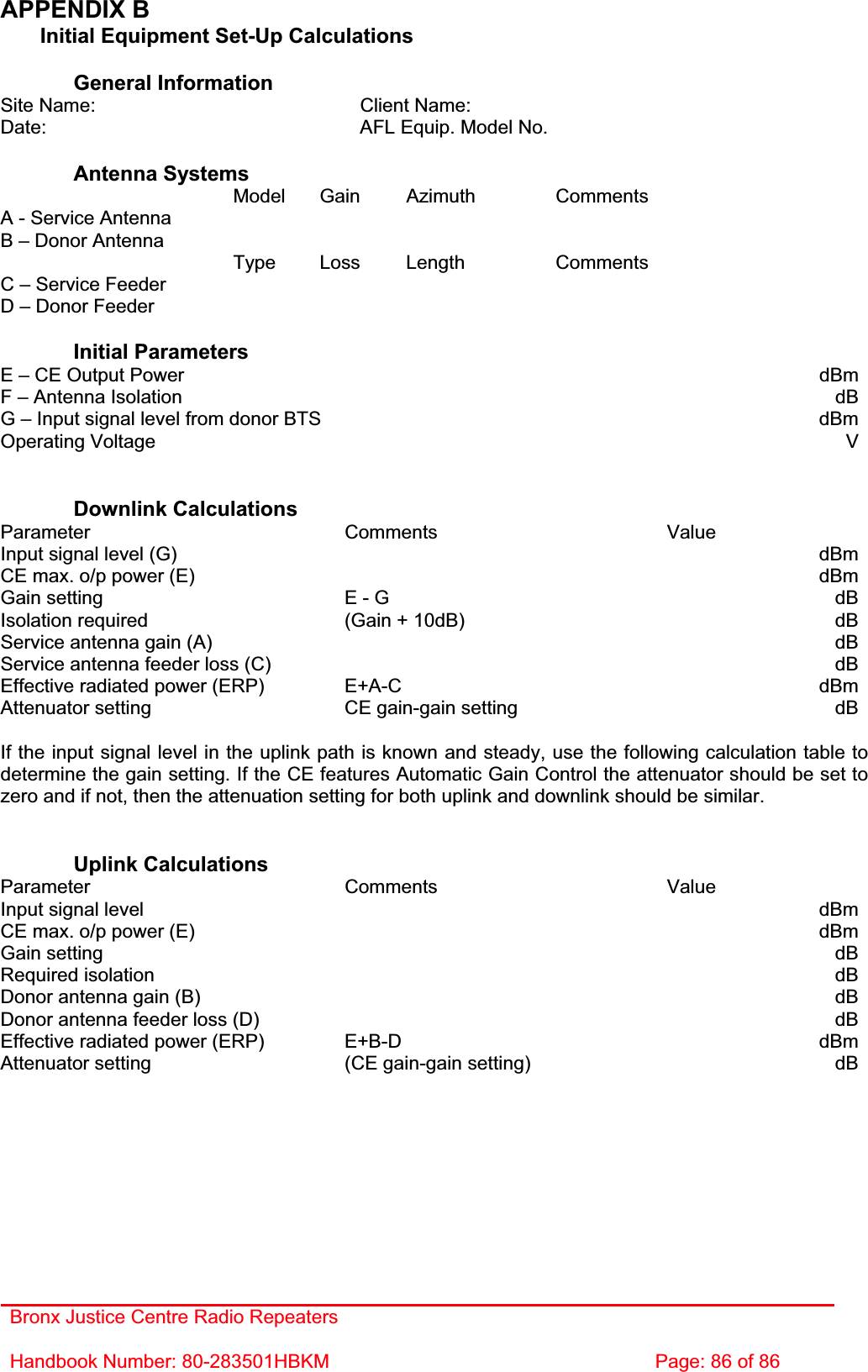 Bronx Justice Centre Radio Repeaters Handbook Number: 80-283501HBKM  Page: 86 of 86 APPENDIX B   Initial Equipment Set-Up Calculations General Information Site Name:    Client Name:   Date:    AFL Equip. Model No.   Antenna Systems  Model Gain Azimuth Comments A - Service Antenna         B – Donor Antenna          Type Loss Length Comments C – Service Feeder         D – Donor Feeder         Initial Parameters E – CE Output Power  dBmF – Antenna Isolation  dBG – Input signal level from donor BTS  dBmOperating Voltage  VDownlink Calculations Parameter Comments Value Input signal level (G)    dBmCE max. o/p power (E)    dBmGain setting  E - G  dBIsolation required  (Gain + 10dB)  dBService antenna gain (A)    dBService antenna feeder loss (C)    dBEffective radiated power (ERP)  E+A-C  dBmAttenuator setting  CE gain-gain setting  dBIf the input signal level in the uplink path is known and steady, use the following calculation table to determine the gain setting. If the CE features Automatic Gain Control the attenuator should be set to zero and if not, then the attenuation setting for both uplink and downlink should be similar. Uplink Calculations Parameter Comments Value Input signal level    dBmCE max. o/p power (E)    dBmGain setting    dBRequired isolation    dBDonor antenna gain (B)    dBDonor antenna feeder loss (D)    dBEffective radiated power (ERP)  E+B-D  dBmAttenuator setting  (CE gain-gain setting)  dB