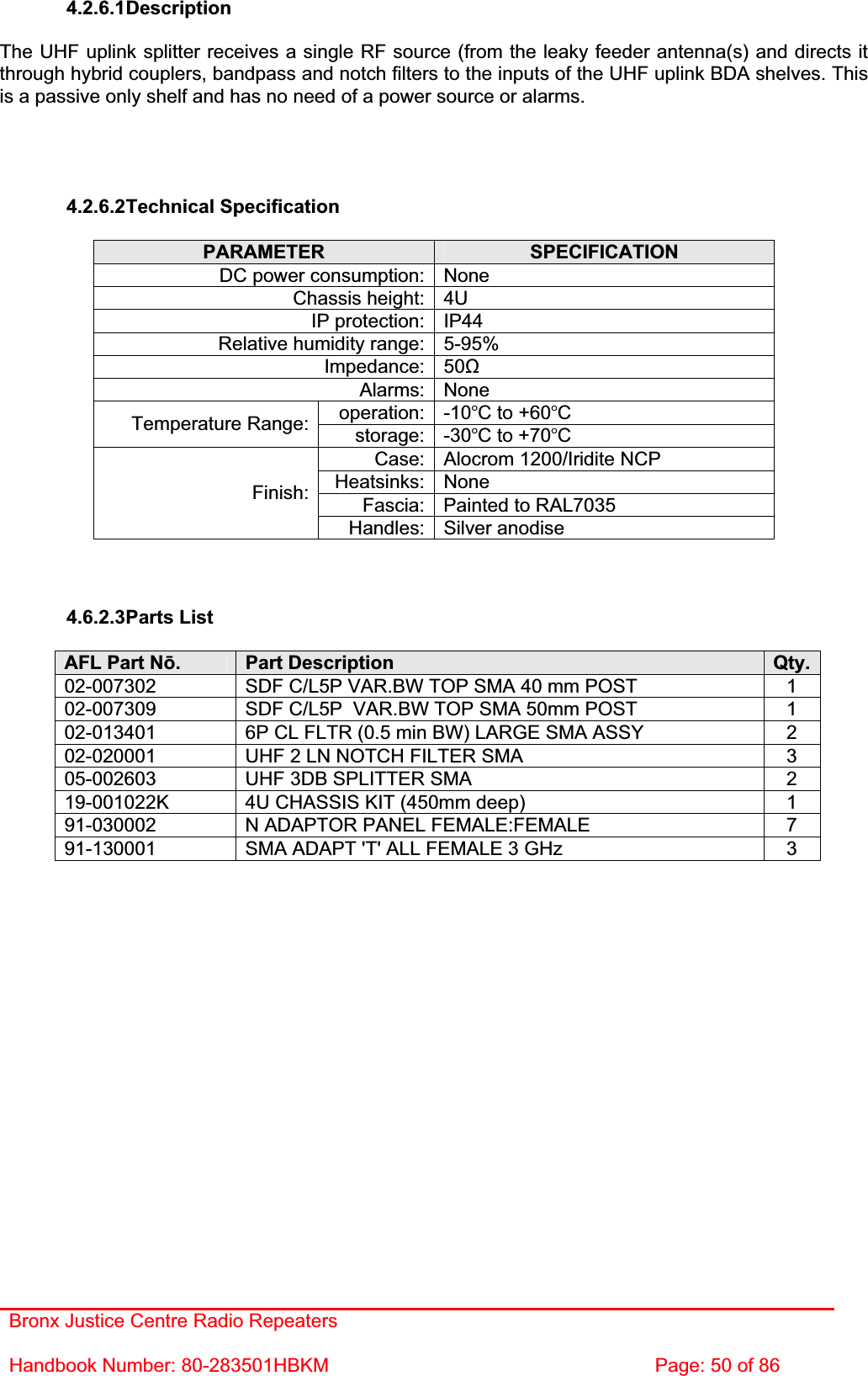 Bronx Justice Centre Radio Repeaters Handbook Number: 80-283501HBKM  Page: 50 of 86 4.2.6.1DescriptionThe UHF uplink splitter receives a single RF source (from the leaky feeder antenna(s) and directs it through hybrid couplers, bandpass and notch filters to the inputs of the UHF uplink BDA shelves. This is a passive only shelf and has no need of a power source or alarms. 4.2.6.2Technical Specification PARAMETER SPECIFICATIONDC power consumption: None Chassis height: 4U IP protection: IP44 Relative humidity range: 5-95% Impedance: 50ȍAlarms: None operation: -10C to +60CTemperature Range:  storage: -30C to +70CCase: Alocrom 1200/Iridite NCP Heatsinks: None Fascia: Painted to RAL7035 Finish:Handles: Silver anodise 4.6.2.3Parts List AFL Part Nǀ.Part Description  Qty.02-007302  SDF C/L5P VAR.BW TOP SMA 40 mm POST  1 02-007309  SDF C/L5P  VAR.BW TOP SMA 50mm POST  1 02-013401  6P CL FLTR (0.5 min BW) LARGE SMA ASSY  2 02-020001  UHF 2 LN NOTCH FILTER SMA  3 05-002603  UHF 3DB SPLITTER SMA  2 19-001022K  4U CHASSIS KIT (450mm deep)  1 91-030002  N ADAPTOR PANEL FEMALE:FEMALE  7 91-130001  SMA ADAPT &apos;T&apos; ALL FEMALE 3 GHz  3 