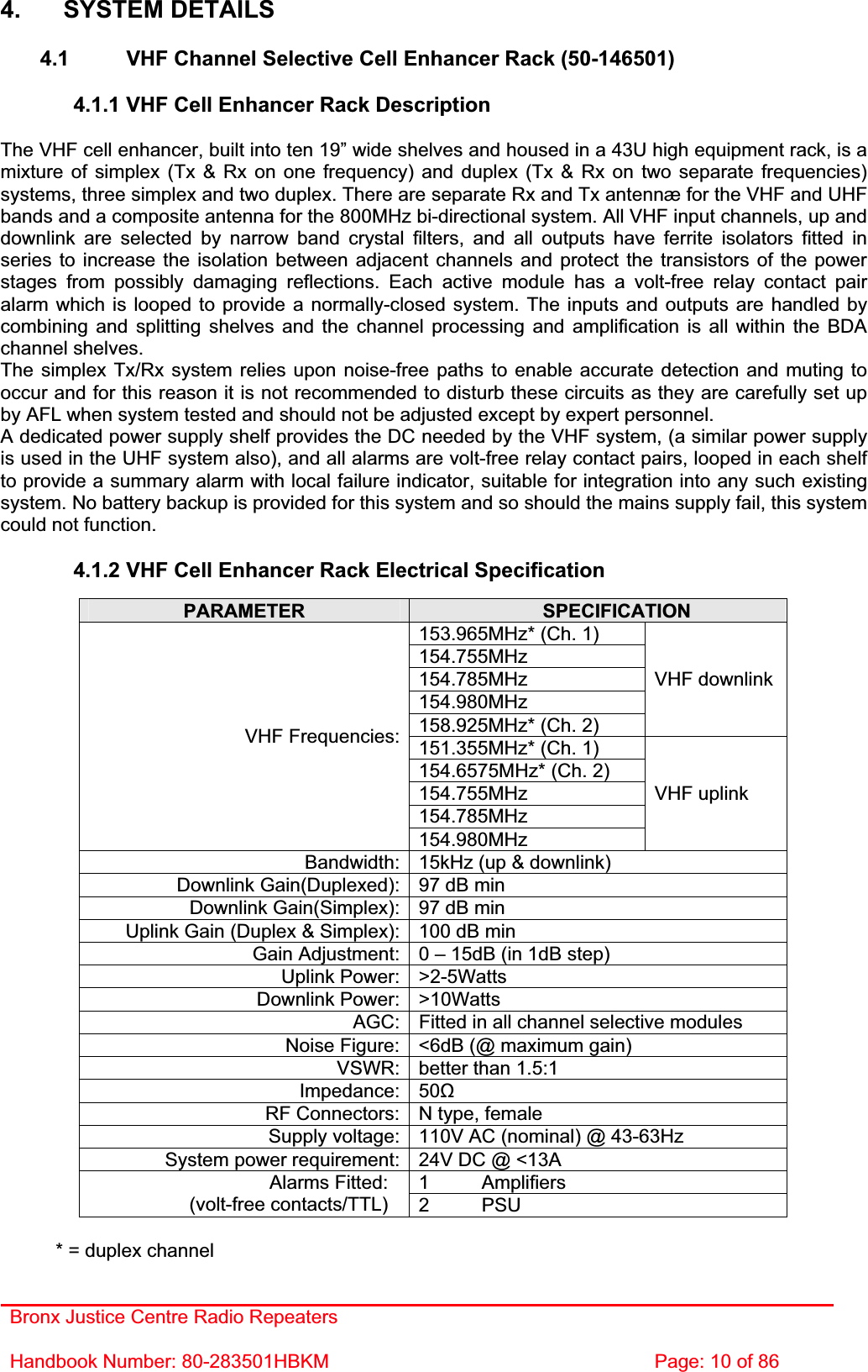 Bronx Justice Centre Radio Repeaters Handbook Number: 80-283501HBKM  Page: 10 of 86 4. SYSTEM DETAILS 4.1  VHF Channel Selective Cell Enhancer Rack (50-146501) 4.1.1 VHF Cell Enhancer Rack Description The VHF cell enhancer, built into ten 19” wide shelves and housed in a 43U high equipment rack, is a mixture of simplex (Tx &amp; Rx on one frequency) and duplex (Tx &amp; Rx on two separate frequencies) systems, three simplex and two duplex. There are separate Rx and Tx antennæ for the VHF and UHF bands and a composite antenna for the 800MHz bi-directional system. All VHF input channels, up and downlink are selected by narrow band crystal filters, and all outputs have ferrite isolators fitted in series to increase the isolation between adjacent channels and protect the transistors of the power stages from possibly damaging reflections. Each active module has a volt-free relay contact pair alarm which is looped to provide a normally-closed system. The inputs and outputs are handled by combining and splitting shelves and the channel processing and amplification is all within the BDA channel shelves. The simplex Tx/Rx system relies upon noise-free paths to enable accurate detection and muting to occur and for this reason it is not recommended to disturb these circuits as they are carefully set up by AFL when system tested and should not be adjusted except by expert personnel. A dedicated power supply shelf provides the DC needed by the VHF system, (a similar power supply is used in the UHF system also), and all alarms are volt-free relay contact pairs, looped in each shelf to provide a summary alarm with local failure indicator, suitable for integration into any such existing system. No battery backup is provided for this system and so should the mains supply fail, this system could not function. 4.1.2 VHF Cell Enhancer Rack Electrical Specification PARAMETER SPECIFICATION153.965MHz* (Ch. 1) 154.755MHz154.785MHz154.980MHz158.925MHz* (Ch. 2) VHF downlink 151.355MHz* (Ch. 1) 154.6575MHz* (Ch. 2) 154.755MHz154.785MHzVHF Frequencies:154.980MHzVHF uplink Bandwidth: 15kHz (up &amp; downlink) Downlink Gain(Duplexed): 97 dB min Downlink Gain(Simplex): 97 dB min Uplink Gain (Duplex &amp; Simplex): 100 dB min Gain Adjustment: 0 – 15dB (in 1dB step) Uplink Power: &gt;2-5Watts Downlink Power: &gt;10Watts AGC: Fitted in all channel selective modules Noise Figure: &lt;6dB (@ maximum gain) VSWR: better than 1.5:1 Impedance: 50ȍRF Connectors: N type, female Supply voltage: 110V AC (nominal) @ 43-63Hz System power requirement: 24V DC @ &lt;13A 1 Amplifiers Alarms Fitted: (volt-free contacts/TTL)  2 PSU * = duplex channel 