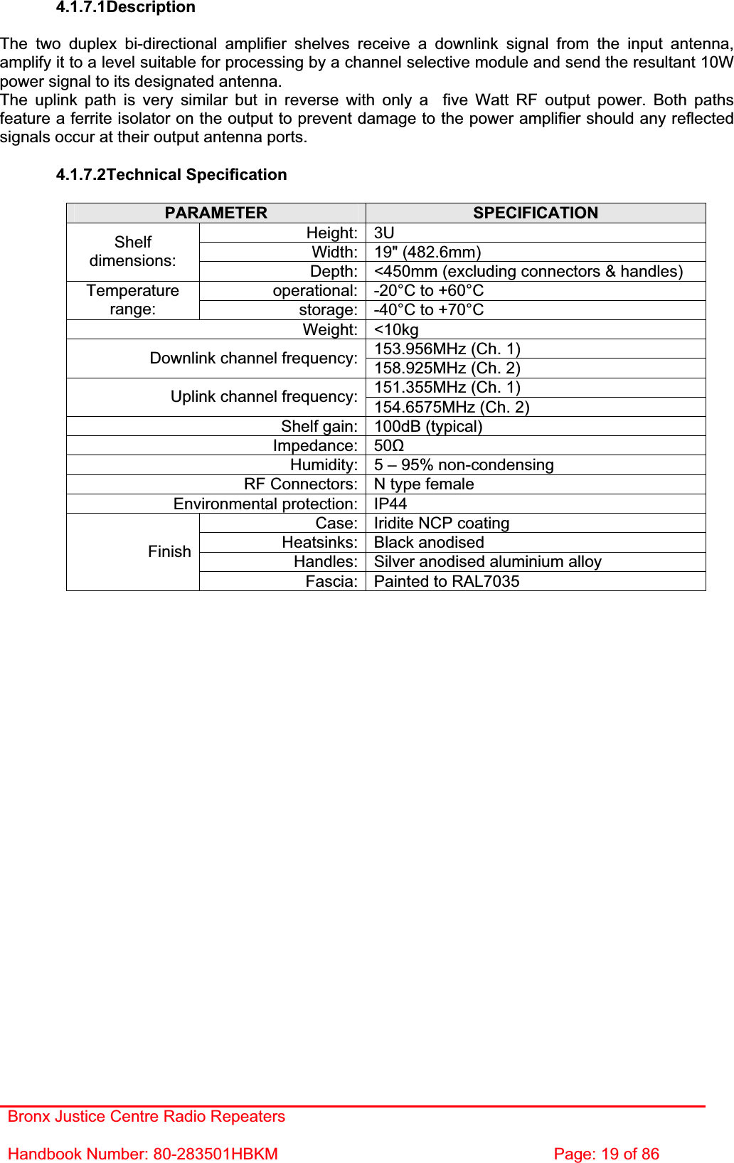 Bronx Justice Centre Radio Repeaters Handbook Number: 80-283501HBKM  Page: 19 of 86 4.1.7.1DescriptionThe two duplex bi-directional amplifier shelves receive a downlink signal from the input antenna, amplify it to a level suitable for processing by a channel selective module and send the resultant 10W power signal to its designated antenna. The uplink path is very similar but in reverse with only a  five Watt RF output power. Both paths feature a ferrite isolator on the output to prevent damage to the power amplifier should any reflected signals occur at their output antenna ports. 4.1.7.2Technical Specification PARAMETER SPECIFICATIONHeight: 3U Width: 19&quot; (482.6mm) Shelfdimensions: Depth: &lt;450mm (excluding connectors &amp; handles) operational: -20°C to +60°C Temperaturerange: storage: -40°C to +70°C Weight: &lt;10kg 153.956MHz (Ch. 1)Downlink channel frequency: 158.925MHz (Ch. 2) 151.355MHz (Ch. 1) Uplink channel frequency: 154.6575MHz (Ch. 2) Shelf gain: 100dB (typical) Impedance: 50ȍHumidity: 5 – 95% non-condensing RF Connectors: N type female Environmental protection: IP44 Case: Iridite NCP coating Heatsinks: Black anodised Handles: Silver anodised aluminium alloy FinishFascia: Painted to RAL7035 