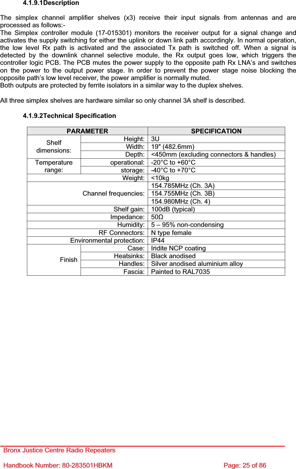 Bronx Justice Centre Radio Repeaters Handbook Number: 80-283501HBKM  Page: 25 of 86 4.1.9.1DescriptionThe simplex channel amplifier shelves (x3) receive their input signals from antennas and are processed as follows:- The Simplex controller module (17-015301) monitors the receiver output for a signal change and activates the supply switching for either the uplink or down link path accordingly. In normal operation, the low level Rx path is activated and the associated Tx path is switched off. When a signal is detected by the downlink channel selective module, the Rx output goes low, which triggers the controller logic PCB. The PCB mutes the power supply to the opposite path Rx LNA’s and switches on the power to the output power stage. In order to prevent the power stage noise blocking the opposite path’s low level receiver, the power amplifier is normally muted. Both outputs are protected by ferrite isolators in a similar way to the duplex shelves. All three simplex shelves are hardware similar so only channel 3A shelf is described. 4.1.9.2Technical Specification PARAMETER SPECIFICATIONHeight: 3U Width: 19&quot; (482.6mm) Shelfdimensions: Depth: &lt;450mm (excluding connectors &amp; handles) operational: -20°C to +60°C Temperaturerange: storage: -40°C to +70°C Weight: &lt;10kg 154.785MHz (Ch. 3A)154.755MHz (Ch. 3B) Channel frequencies:154.980MHz (Ch. 4) Shelf gain: 100dB (typical) Impedance: 50ȍHumidity: 5 – 95% non-condensing RF Connectors: N type female Environmental protection: IP44 Case: Iridite NCP coating Heatsinks: Black anodised Handles: Silver anodised aluminium alloy FinishFascia: Painted to RAL7035 