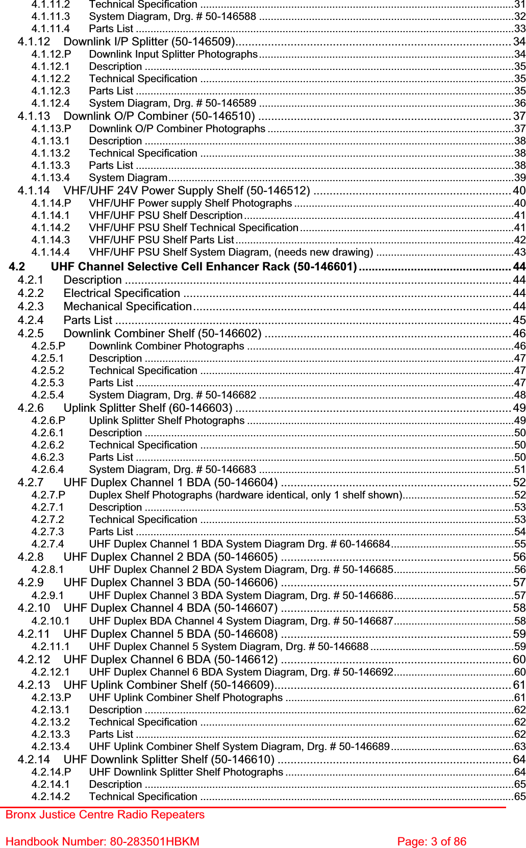 Bronx Justice Centre Radio Repeaters Handbook Number: 80-283501HBKM  Page: 3 of 86 4.1.11.2 Technical Specification ...........................................................................................................314.1.11.3 System Diagram, Drg. # 50-146588 .......................................................................................324.1.11.4 Parts List .................................................................................................................................334.1.12 Downlink I/P Splitter (50-146509).....................................................................................344.1.12.P Downlink Input Splitter Photographs.......................................................................................344.1.12.1 Description ..............................................................................................................................354.1.12.2 Technical Specification ...........................................................................................................354.1.12.3 Parts List .................................................................................................................................354.1.12.4 System Diagram, Drg. # 50-146589 .......................................................................................364.1.13 Downlink O/P Combiner (50-146510) ..............................................................................374.1.13.P Downlink O/P Combiner Photographs ....................................................................................374.1.13.1 Description ..............................................................................................................................384.1.13.2 Technical Specification ...........................................................................................................384.1.13.3 Parts List .................................................................................................................................384.1.13.4 System Diagram......................................................................................................................394.1.14 VHF/UHF 24V Power Supply Shelf (50-146512) ............................................................. 404.1.14.P VHF/UHF Power supply Shelf Photographs ...........................................................................404.1.14.1 VHF/UHF PSU Shelf Description............................................................................................414.1.14.2 VHF/UHF PSU Shelf Technical Specification .........................................................................414.1.14.3 VHF/UHF PSU Shelf Parts List ...............................................................................................424.1.14.4 VHF/UHF PSU Shelf System Diagram, (needs new drawing) ...............................................434.2 UHF Channel Selective Cell Enhancer Rack (50-146601) ............................................... 444.2.1 Description ....................................................................................................................... 444.2.2 Electrical Specification ..................................................................................................... 444.2.3 Mechanical Specification.................................................................................................. 444.2.4 Parts List .......................................................................................................................... 454.2.5 Downlink Combiner Shelf (50-146602) ............................................................................ 464.2.5.P Downlink Combiner Photographs ...........................................................................................464.2.5.1 Description ..............................................................................................................................474.2.5.2 Technical Specification ...........................................................................................................474.2.5.3 Parts List .................................................................................................................................474.2.5.4 System Diagram, Drg. # 50-146682 .......................................................................................484.2.6 Uplink Splitter Shelf (60-146603) ..................................................................................... 494.2.6.P Uplink Splitter Shelf Photographs ...........................................................................................494.2.6.1 Description ..............................................................................................................................504.2.6.2 Technical Specification ...........................................................................................................504.6.2.3 Parts List .................................................................................................................................504.2.6.4 System Diagram, Drg. # 50-146683 .......................................................................................514.2.7 UHF Duplex Channel 1 BDA (50-146604) ....................................................................... 524.2.7.P Duplex Shelf Photographs (hardware identical, only 1 shelf shown)......................................524.2.7.1 Description ..............................................................................................................................534.2.7.2 Technical Specification ...........................................................................................................534.2.7.3 Parts List .................................................................................................................................544.2.7.4 UHF Duplex Channel 1 BDA System Diagram Drg. # 60-146684..........................................554.2.8 UHF Duplex Channel 2 BDA (50-146605) ....................................................................... 564.2.8.1 UHF Duplex Channel 2 BDA System Diagram, Drg. # 50-146685.........................................564.2.9 UHF Duplex Channel 3 BDA (50-146606) ....................................................................... 574.2.9.1 UHF Duplex Channel 3 BDA System Diagram, Drg. # 50-146686.........................................574.2.10 UHF Duplex Channel 4 BDA (50-146607) ....................................................................... 584.2.10.1 UHF Duplex BDA Channel 4 System Diagram, Drg. # 50-146687.........................................584.2.11 UHF Duplex Channel 5 BDA (50-146608) ....................................................................... 594.2.11.1 UHF Duplex Channel 5 System Diagram, Drg. # 50-146688 .................................................594.2.12 UHF Duplex Channel 6 BDA (50-146612) ....................................................................... 604.2.12.1 UHF Duplex Channel 6 BDA System Diagram, Drg. # 50-146692.........................................604.2.13 UHF Uplink Combiner Shelf (50-146609)......................................................................... 614.2.13.P UHF Uplink Combiner Shelf Photographs ..............................................................................614.2.13.1 Description ..............................................................................................................................624.2.13.2 Technical Specification ...........................................................................................................624.2.13.3 Parts List .................................................................................................................................624.2.13.4 UHF Uplink Combiner Shelf System Diagram, Drg. # 50-146689..........................................634.2.14 UHF Downlink Splitter Shelf (50-146610) ........................................................................ 644.2.14.P UHF Downlink Splitter Shelf Photographs ..............................................................................644.2.14.1 Description ..............................................................................................................................654.2.14.2 Technical Specification ...........................................................................................................65