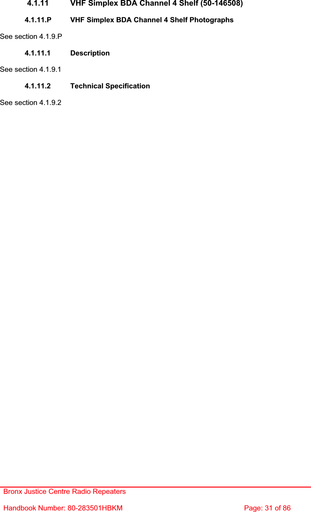 Bronx Justice Centre Radio Repeaters Handbook Number: 80-283501HBKM  Page: 31 of 86 4.1.11  VHF Simplex BDA Channel 4 Shelf (50-146508) 4.1.11.P  VHF Simplex BDA Channel 4 Shelf Photographs See section 4.1.9.P 4.1.11.1 Description See section 4.1.9.1 4.1.11.2 Technical Specification See section 4.1.9.2 