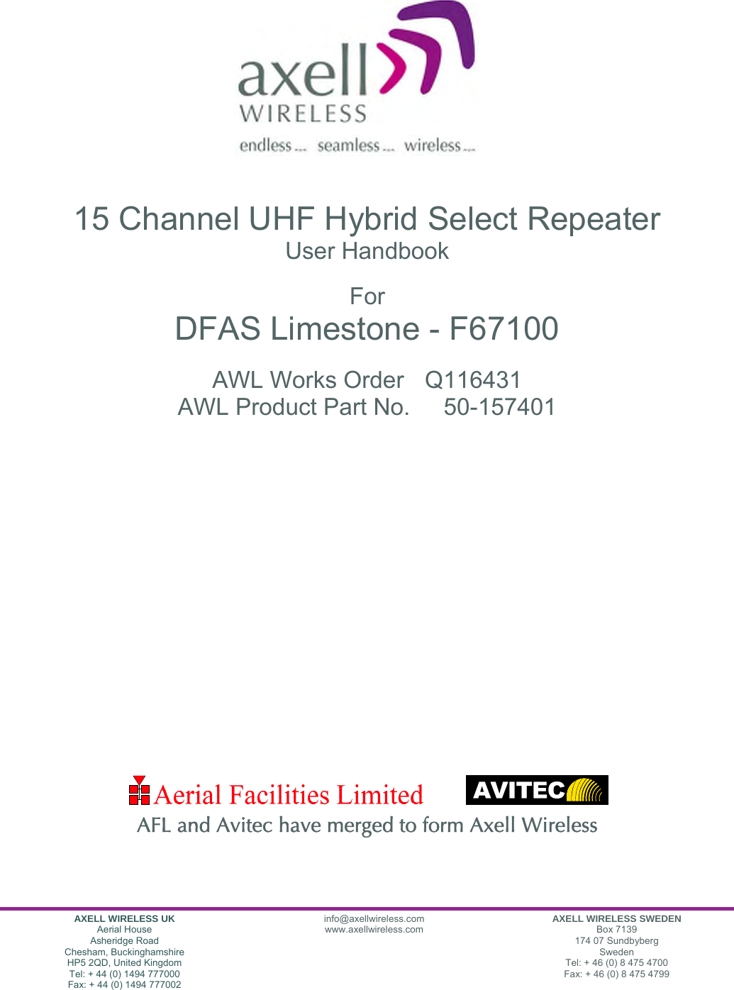 AXELL WIRELESS UK Aerial House Asheridge Road Chesham, Buckinghamshire HP5 2QD, United Kingdom Tel: + 44 (0) 1494 777000 Fax: + 44 (0) 1494 777002 info@axellwireless.com www.axellwireless.com AXELL WIRELESS SWEDEN Box 7139 174 07 Sundbyberg Sweden Tel: + 46 (0) 8 475 4700 Fax: + 46 (0) 8 475 4799                       15 Channel UHF Hybrid Select Repeater User Handbook  For DFAS Limestone - F67100  AWL Works Order  Q116431 AWL Product Part No.  50-157401                    AFL and Avitec have merged to form Axell Wireless  