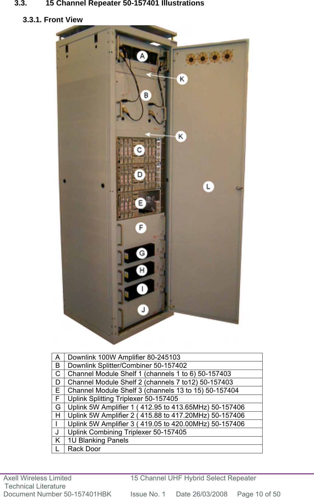 Axell Wireless Limited Technical Literature 15 Channel UHF Hybrid Select Repeater Document Number 50-157401HBK  Issue No. 1  Date 26/03/2008  Page 10 of 50   3.3.  15 Channel Repeater 50-157401 Illustrations  3.3.1. Front View                                          A  Downlink 100W Amplifier 80-245103 B  Downlink Splitter/Combiner 50-157402 C  Channel Module Shelf 1 (channels 1 to 6) 50-157403 D  Channel Module Shelf 2 (channels 7 to12) 50-157403 E  Channel Module Shelf 3 (channels 13 to 15) 50-157404 F  Uplink Splitting Triplexer 50-157405 G  Uplink 5W Amplifier 1 ( 412.95 to 413.65MHz) 50-157406 H  Uplink 5W Amplifier 2 ( 415.88 to 417.20MHz) 50-157406 I  Uplink 5W Amplifier 3 ( 419.05 to 420.00MHz) 50-157406 J  Uplink Combining Triplexer 50-157405 K  1U Blanking Panels L Rack Door 