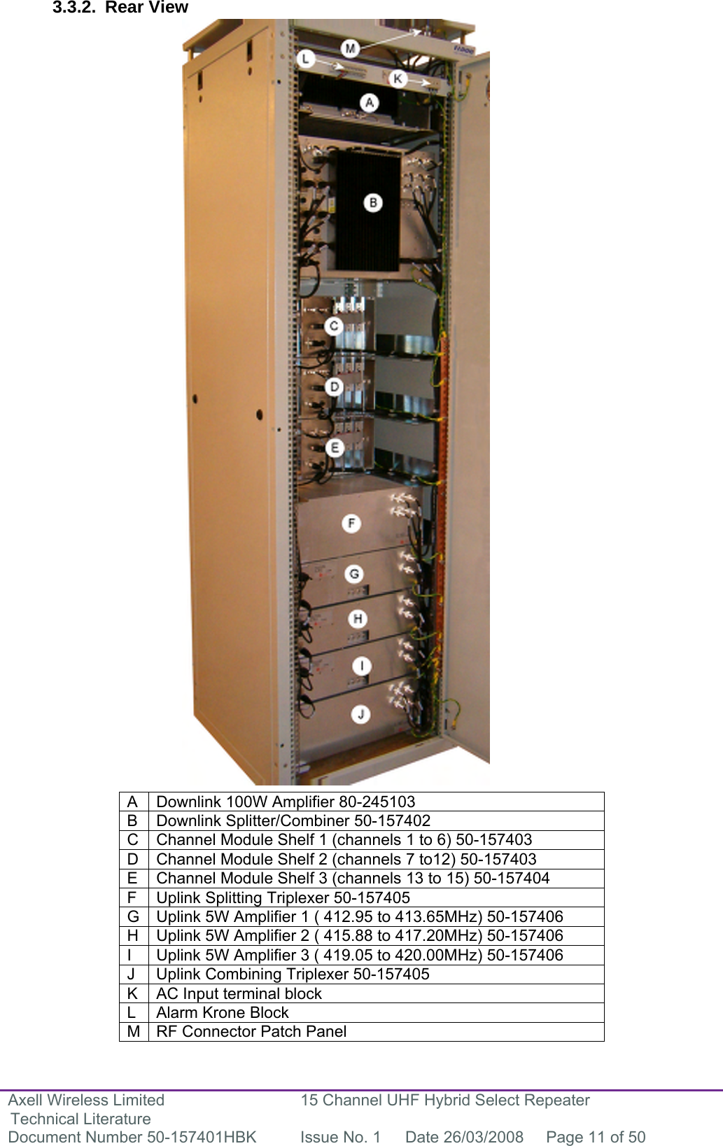 Axell Wireless Limited Technical Literature 15 Channel UHF Hybrid Select Repeater Document Number 50-157401HBK  Issue No. 1  Date 26/03/2008  Page 11 of 50   3.3.2. Rear View                                           A  Downlink 100W Amplifier 80-245103 B  Downlink Splitter/Combiner 50-157402 C  Channel Module Shelf 1 (channels 1 to 6) 50-157403 D  Channel Module Shelf 2 (channels 7 to12) 50-157403 E  Channel Module Shelf 3 (channels 13 to 15) 50-157404 F  Uplink Splitting Triplexer 50-157405 G  Uplink 5W Amplifier 1 ( 412.95 to 413.65MHz) 50-157406 H  Uplink 5W Amplifier 2 ( 415.88 to 417.20MHz) 50-157406 I  Uplink 5W Amplifier 3 ( 419.05 to 420.00MHz) 50-157406 J  Uplink Combining Triplexer 50-157405 K  AC Input terminal block L  Alarm Krone Block M  RF Connector Patch Panel 