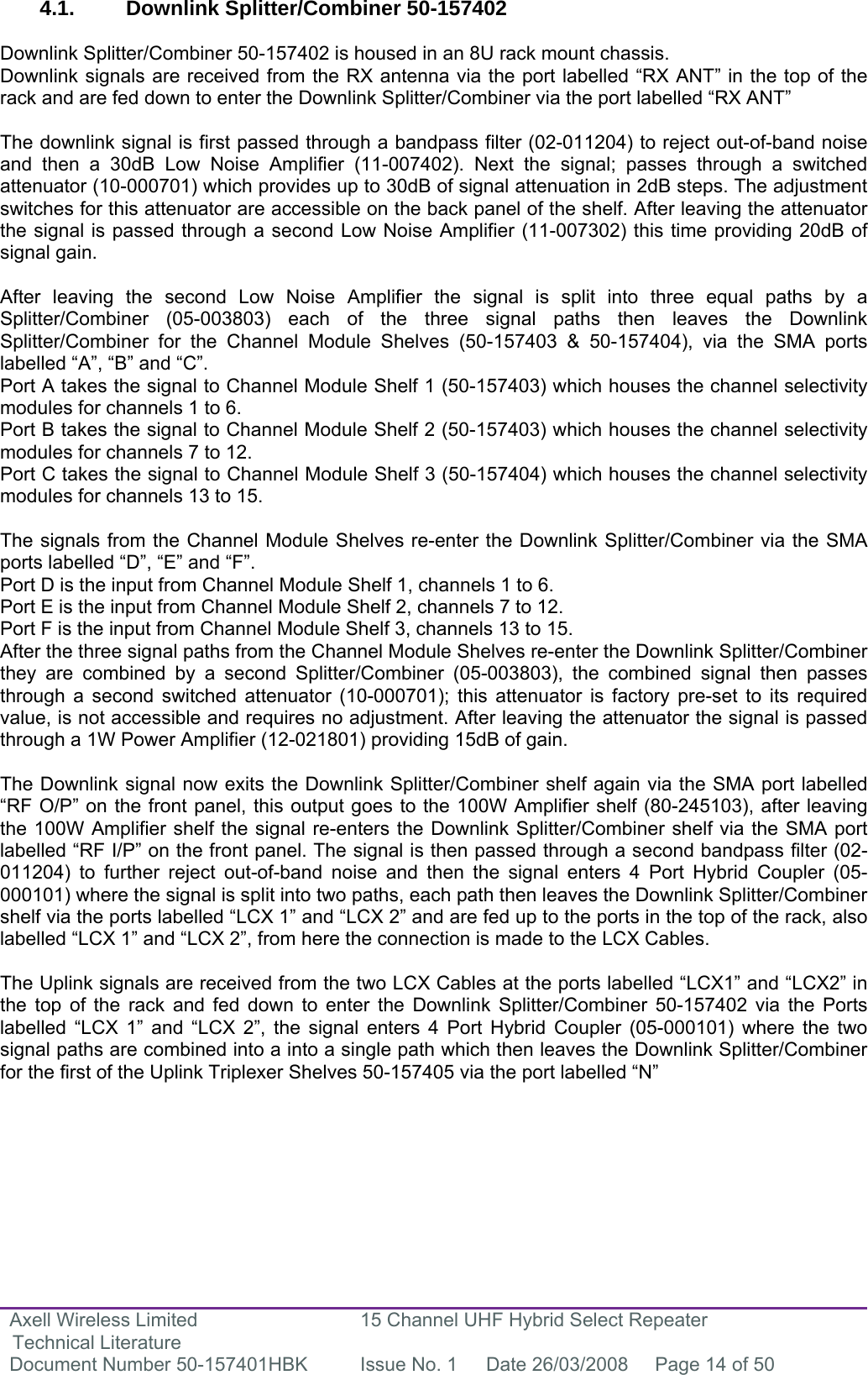 Axell Wireless Limited Technical Literature 15 Channel UHF Hybrid Select Repeater Document Number 50-157401HBK  Issue No. 1  Date 26/03/2008  Page 14 of 50   4.1. Downlink Splitter/Combiner 50-157402  Downlink Splitter/Combiner 50-157402 is housed in an 8U rack mount chassis.  Downlink signals are received from the RX antenna via the port labelled “RX ANT” in the top of the rack and are fed down to enter the Downlink Splitter/Combiner via the port labelled “RX ANT”  The downlink signal is first passed through a bandpass filter (02-011204) to reject out-of-band noise and then a 30dB Low Noise Amplifier (11-007402). Next the signal; passes through a switched attenuator (10-000701) which provides up to 30dB of signal attenuation in 2dB steps. The adjustment switches for this attenuator are accessible on the back panel of the shelf. After leaving the attenuator the signal is passed through a second Low Noise Amplifier (11-007302) this time providing 20dB of signal gain.   After leaving the second Low Noise Amplifier the signal is split into three equal paths by a Splitter/Combiner (05-003803) each of the three signal paths then leaves the Downlink Splitter/Combiner for the Channel Module Shelves (50-157403 &amp; 50-157404), via the SMA ports labelled “A”, “B” and “C”.  Port A takes the signal to Channel Module Shelf 1 (50-157403) which houses the channel selectivity modules for channels 1 to 6. Port B takes the signal to Channel Module Shelf 2 (50-157403) which houses the channel selectivity modules for channels 7 to 12. Port C takes the signal to Channel Module Shelf 3 (50-157404) which houses the channel selectivity modules for channels 13 to 15.  The signals from the Channel Module Shelves re-enter the Downlink Splitter/Combiner via the SMA ports labelled “D”, “E” and “F”.  Port D is the input from Channel Module Shelf 1, channels 1 to 6. Port E is the input from Channel Module Shelf 2, channels 7 to 12. Port F is the input from Channel Module Shelf 3, channels 13 to 15. After the three signal paths from the Channel Module Shelves re-enter the Downlink Splitter/Combiner they are combined by a second Splitter/Combiner (05-003803), the combined signal then passes through a second switched attenuator (10-000701); this attenuator is factory pre-set to its required value, is not accessible and requires no adjustment. After leaving the attenuator the signal is passed through a 1W Power Amplifier (12-021801) providing 15dB of gain.   The Downlink signal now exits the Downlink Splitter/Combiner shelf again via the SMA port labelled “RF O/P” on the front panel, this output goes to the 100W Amplifier shelf (80-245103), after leaving the 100W Amplifier shelf the signal re-enters the Downlink Splitter/Combiner shelf via the SMA port labelled “RF I/P” on the front panel. The signal is then passed through a second bandpass filter (02-011204) to further reject out-of-band noise and then the signal enters 4 Port Hybrid Coupler (05-000101) where the signal is split into two paths, each path then leaves the Downlink Splitter/Combiner shelf via the ports labelled “LCX 1” and “LCX 2” and are fed up to the ports in the top of the rack, also labelled “LCX 1” and “LCX 2”, from here the connection is made to the LCX Cables.  The Uplink signals are received from the two LCX Cables at the ports labelled “LCX1” and “LCX2” in the top of the rack and fed down to enter the Downlink Splitter/Combiner 50-157402 via the Ports labelled “LCX 1” and “LCX 2”, the signal enters 4 Port Hybrid Coupler (05-000101) where the two signal paths are combined into a into a single path which then leaves the Downlink Splitter/Combiner for the first of the Uplink Triplexer Shelves 50-157405 via the port labelled “N”    