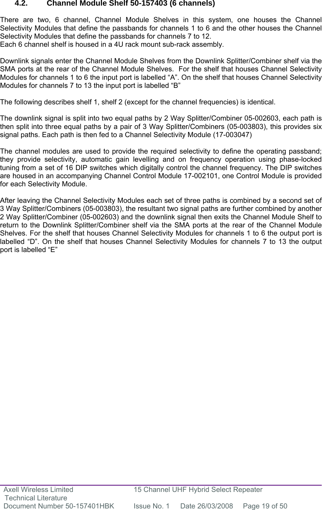 Axell Wireless Limited Technical Literature 15 Channel UHF Hybrid Select Repeater Document Number 50-157401HBK  Issue No. 1  Date 26/03/2008  Page 19 of 50   4.2.  Channel Module Shelf 50-157403 (6 channels)  There are two, 6 channel, Channel Module Shelves in this system, one houses the Channel Selectivity Modules that define the passbands for channels 1 to 6 and the other houses the Channel Selectivity Modules that define the passbands for channels 7 to 12. Each 6 channel shelf is housed in a 4U rack mount sub-rack assembly.  Downlink signals enter the Channel Module Shelves from the Downlink Splitter/Combiner shelf via the SMA ports at the rear of the Channel Module Shelves.  For the shelf that houses Channel Selectivity Modules for channels 1 to 6 the input port is labelled “A”. On the shelf that houses Channel Selectivity Modules for channels 7 to 13 the input port is labelled “B”  The following describes shelf 1, shelf 2 (except for the channel frequencies) is identical.  The downlink signal is split into two equal paths by 2 Way Splitter/Combiner 05-002603, each path is then split into three equal paths by a pair of 3 Way Splitter/Combiners (05-003803), this provides six signal paths. Each path is then fed to a Channel Selectivity Module (17-003047)  The channel modules are used to provide the required selectivity to define the operating passband; they provide selectivity, automatic gain levelling and on frequency operation using phase-locked tuning from a set of 16 DIP switches which digitally control the channel frequency. The DIP switches are housed in an accompanying Channel Control Module 17-002101, one Control Module is provided for each Selectivity Module.  After leaving the Channel Selectivity Modules each set of three paths is combined by a second set of 3 Way Splitter/Combiners (05-003803), the resultant two signal paths are further combined by another 2 Way Splitter/Combiner (05-002603) and the downlink signal then exits the Channel Module Shelf to return to the Downlink Splitter/Combiner shelf via the SMA ports at the rear of the Channel Module Shelves. For the shelf that houses Channel Selectivity Modules for channels 1 to 6 the output port is labelled “D”. On the shelf that houses Channel Selectivity Modules for channels 7 to 13 the output port is labelled “E”         