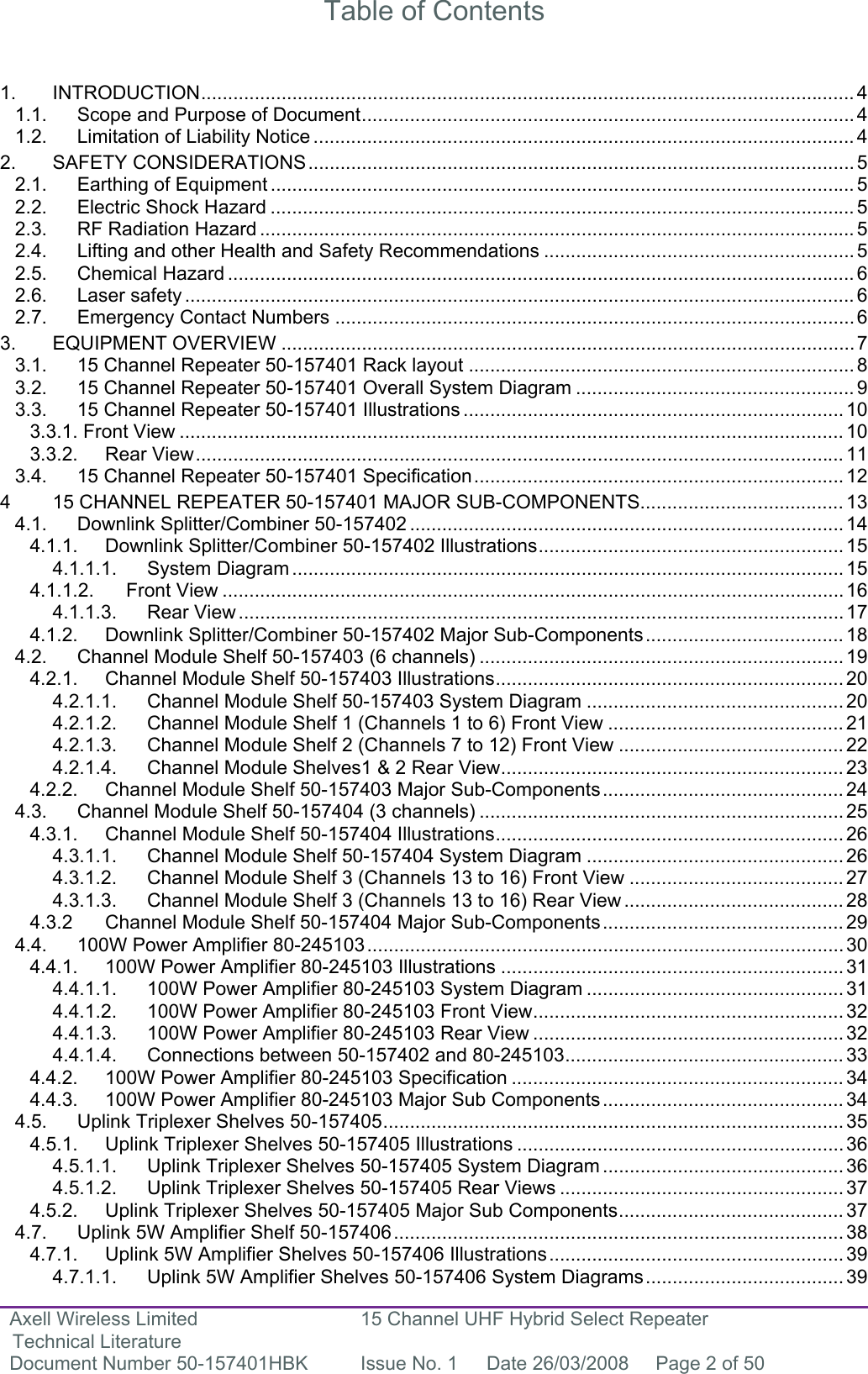 Axell Wireless Limited Technical Literature 15 Channel UHF Hybrid Select Repeater Document Number 50-157401HBK  Issue No. 1  Date 26/03/2008  Page 2 of 50   Table of Contents   1. INTRODUCTION.......................................................................................................................... 4 1.1. Scope and Purpose of Document............................................................................................ 4 1.2. Limitation of Liability Notice ..................................................................................................... 4 2. SAFETY CONSIDERATIONS...................................................................................................... 5 2.1. Earthing of Equipment ............................................................................................................. 5 2.2. Electric Shock Hazard ............................................................................................................. 5 2.3. RF Radiation Hazard ............................................................................................................... 5 2.4. Lifting and other Health and Safety Recommendations .......................................................... 5 2.5. Chemical Hazard ..................................................................................................................... 6 2.6. Laser safety ............................................................................................................................. 6 2.7. Emergency Contact Numbers .................................................................................................6 3. EQUIPMENT OVERVIEW ...........................................................................................................7 3.1. 15 Channel Repeater 50-157401 Rack layout ........................................................................8 3.2. 15 Channel Repeater 50-157401 Overall System Diagram .................................................... 9 3.3. 15 Channel Repeater 50-157401 Illustrations ....................................................................... 10 3.3.1. Front View ............................................................................................................................ 10 3.3.2. Rear View.........................................................................................................................11 3.4. 15 Channel Repeater 50-157401 Specification.....................................................................12 4 15 CHANNEL REPEATER 50-157401 MAJOR SUB-COMPONENTS...................................... 13 4.1. Downlink Splitter/Combiner 50-157402 ................................................................................. 14 4.1.1. Downlink Splitter/Combiner 50-157402 Illustrations......................................................... 15 4.1.1.1. System Diagram .......................................................................................................15 4.1.1.2. Front View .................................................................................................................... 16 4.1.1.3. Rear View .................................................................................................................17 4.1.2. Downlink Splitter/Combiner 50-157402 Major Sub-Components..................................... 18 4.2. Channel Module Shelf 50-157403 (6 channels) .................................................................... 19 4.2.1. Channel Module Shelf 50-157403 Illustrations................................................................. 20 4.2.1.1. Channel Module Shelf 50-157403 System Diagram ................................................ 20 4.2.1.2. Channel Module Shelf 1 (Channels 1 to 6) Front View ............................................ 21 4.2.1.3. Channel Module Shelf 2 (Channels 7 to 12) Front View .......................................... 22 4.2.1.4. Channel Module Shelves1 &amp; 2 Rear View................................................................ 23 4.2.2. Channel Module Shelf 50-157403 Major Sub-Components............................................. 24 4.3. Channel Module Shelf 50-157404 (3 channels) .................................................................... 25 4.3.1. Channel Module Shelf 50-157404 Illustrations................................................................. 26 4.3.1.1. Channel Module Shelf 50-157404 System Diagram ................................................ 26 4.3.1.2. Channel Module Shelf 3 (Channels 13 to 16) Front View ........................................ 27 4.3.1.3. Channel Module Shelf 3 (Channels 13 to 16) Rear View ......................................... 28 4.3.2 Channel Module Shelf 50-157404 Major Sub-Components............................................. 29 4.4. 100W Power Amplifier 80-245103.........................................................................................30 4.4.1. 100W Power Amplifier 80-245103 Illustrations ................................................................31 4.4.1.1. 100W Power Amplifier 80-245103 System Diagram ................................................ 31 4.4.1.2. 100W Power Amplifier 80-245103 Front View.......................................................... 32 4.4.1.3. 100W Power Amplifier 80-245103 Rear View .......................................................... 32 4.4.1.4. Connections between 50-157402 and 80-245103.................................................... 33 4.4.2. 100W Power Amplifier 80-245103 Specification .............................................................. 34 4.4.3. 100W Power Amplifier 80-245103 Major Sub Components............................................. 34 4.5. Uplink Triplexer Shelves 50-157405...................................................................................... 35 4.5.1. Uplink Triplexer Shelves 50-157405 Illustrations ............................................................. 36 4.5.1.1. Uplink Triplexer Shelves 50-157405 System Diagram ............................................. 36 4.5.1.2. Uplink Triplexer Shelves 50-157405 Rear Views ..................................................... 37 4.5.2. Uplink Triplexer Shelves 50-157405 Major Sub Components.......................................... 37 4.7. Uplink 5W Amplifier Shelf 50-157406.................................................................................... 38 4.7.1. Uplink 5W Amplifier Shelves 50-157406 Illustrations.......................................................39 4.7.1.1. Uplink 5W Amplifier Shelves 50-157406 System Diagrams..................................... 39 