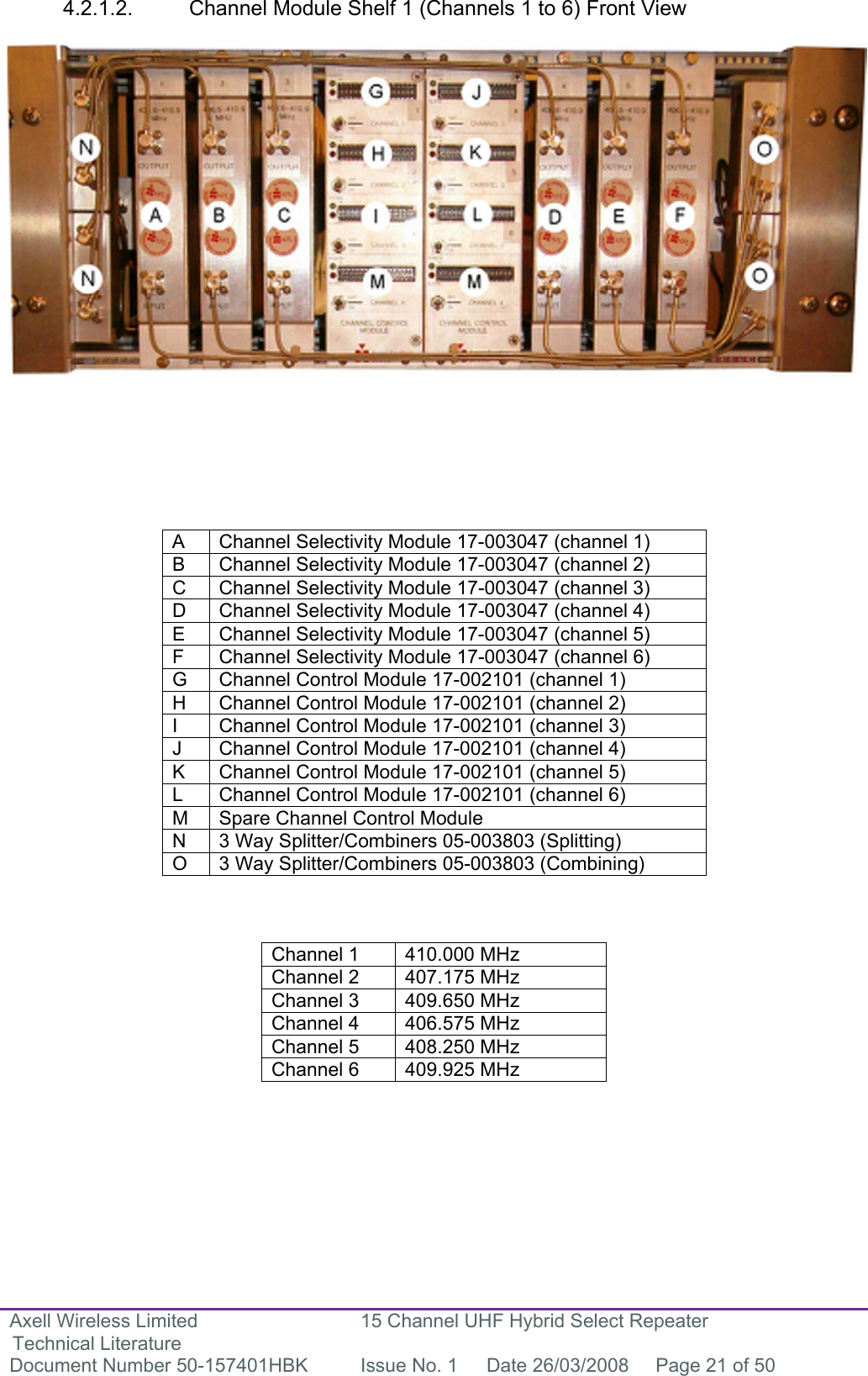 Axell Wireless Limited Technical Literature 15 Channel UHF Hybrid Select Repeater Document Number 50-157401HBK  Issue No. 1  Date 26/03/2008  Page 21 of 50   4.2.1.2.  Channel Module Shelf 1 (Channels 1 to 6) Front View                        A  Channel Selectivity Module 17-003047 (channel 1) B  Channel Selectivity Module 17-003047 (channel 2) C  Channel Selectivity Module 17-003047 (channel 3) D  Channel Selectivity Module 17-003047 (channel 4) E  Channel Selectivity Module 17-003047 (channel 5) F  Channel Selectivity Module 17-003047 (channel 6) G  Channel Control Module 17-002101 (channel 1) H  Channel Control Module 17-002101 (channel 2) I  Channel Control Module 17-002101 (channel 3) J  Channel Control Module 17-002101 (channel 4) K  Channel Control Module 17-002101 (channel 5) L  Channel Control Module 17-002101 (channel 6) M  Spare Channel Control Module  N  3 Way Splitter/Combiners 05-003803 (Splitting) O  3 Way Splitter/Combiners 05-003803 (Combining)    Channel 1  410.000 MHz Channel 2  407.175 MHz Channel 3  409.650 MHz Channel 4  406.575 MHz Channel 5  408.250 MHz Channel 6  409.925 MHz        