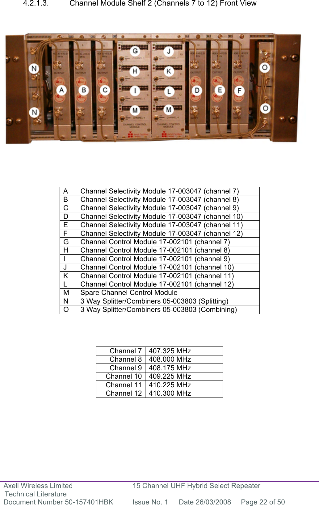 Axell Wireless Limited Technical Literature 15 Channel UHF Hybrid Select Repeater Document Number 50-157401HBK  Issue No. 1  Date 26/03/2008  Page 22 of 50   4.2.1.3.  Channel Module Shelf 2 (Channels 7 to 12) Front View                       A  Channel Selectivity Module 17-003047 (channel 7) B  Channel Selectivity Module 17-003047 (channel 8) C  Channel Selectivity Module 17-003047 (channel 9) D  Channel Selectivity Module 17-003047 (channel 10) E  Channel Selectivity Module 17-003047 (channel 11) F  Channel Selectivity Module 17-003047 (channel 12) G  Channel Control Module 17-002101 (channel 7) H  Channel Control Module 17-002101 (channel 8) I  Channel Control Module 17-002101 (channel 9) J  Channel Control Module 17-002101 (channel 10) K  Channel Control Module 17-002101 (channel 11) L  Channel Control Module 17-002101 (channel 12) M  Spare Channel Control Module  N  3 Way Splitter/Combiners 05-003803 (Splitting) O  3 Way Splitter/Combiners 05-003803 (Combining)     Channel 7 407.325 MHz Channel 8 408.000 MHz Channel 9 408.175 MHz Channel 10 409.225 MHz Channel 11 410.225 MHz Channel 12 410.300 MHz          