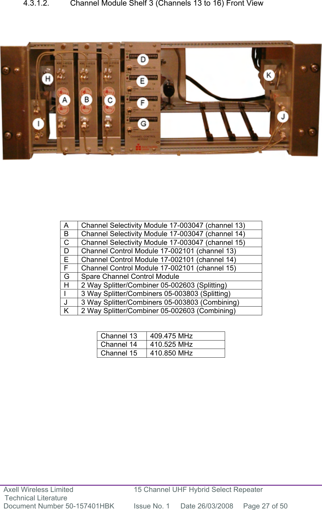 Axell Wireless Limited Technical Literature 15 Channel UHF Hybrid Select Repeater Document Number 50-157401HBK  Issue No. 1  Date 26/03/2008  Page 27 of 50   4.3.1.2.  Channel Module Shelf 3 (Channels 13 to 16) Front View                           A  Channel Selectivity Module 17-003047 (channel 13) B  Channel Selectivity Module 17-003047 (channel 14) C  Channel Selectivity Module 17-003047 (channel 15) D  Channel Control Module 17-002101 (channel 13) E  Channel Control Module 17-002101 (channel 14) F  Channel Control Module 17-002101 (channel 15) G  Spare Channel Control Module H  2 Way Splitter/Combiner 05-002603 (Splitting) I  3 Way Splitter/Combiners 05-003803 (Splitting) J  3 Way Splitter/Combiners 05-003803 (Combining) K  2 Way Splitter/Combiner 05-002603 (Combining)   Channel 13  409.475 MHz Channel 14  410.525 MHz Channel 15  410.850 MHz        