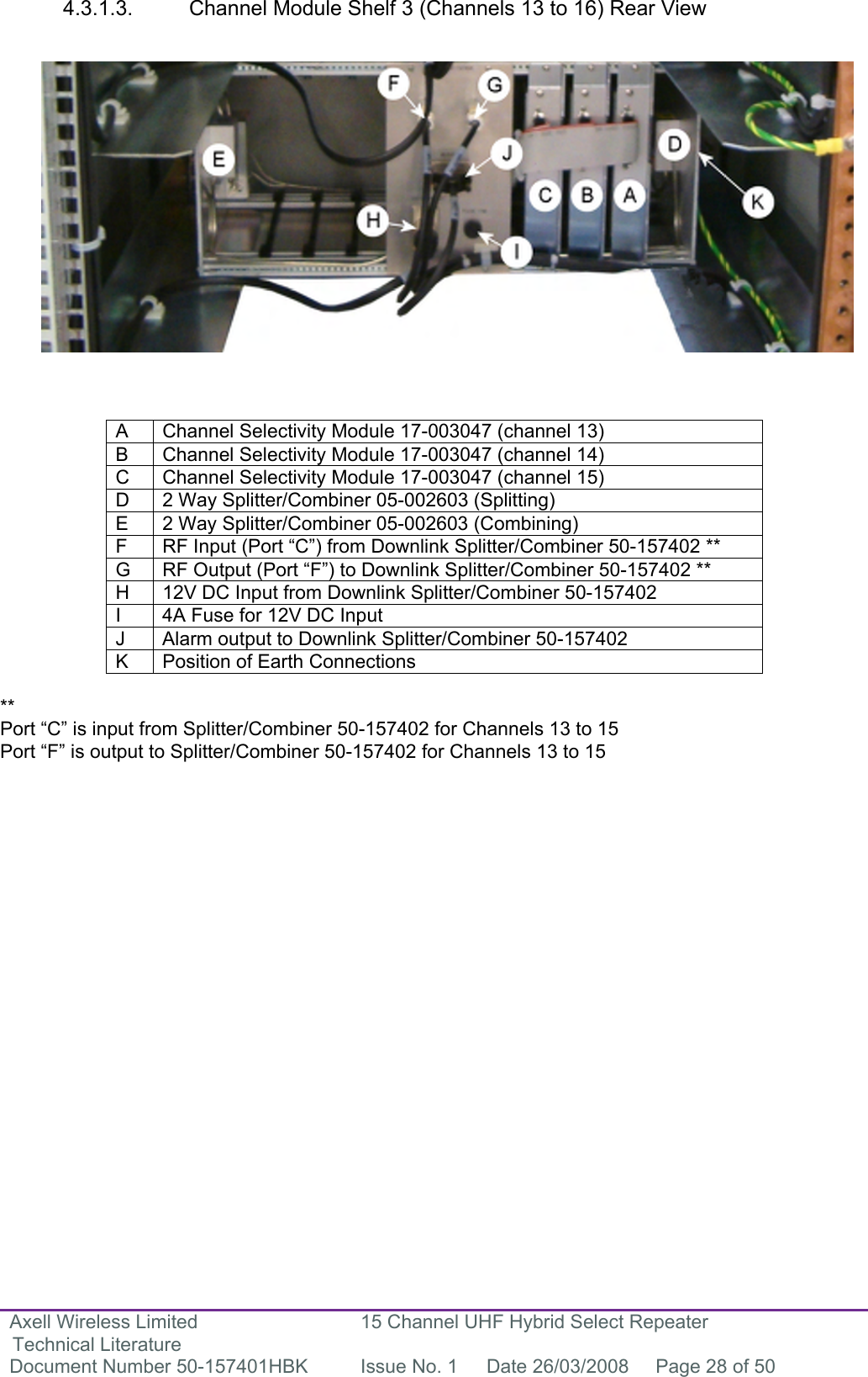 Axell Wireless Limited Technical Literature 15 Channel UHF Hybrid Select Repeater Document Number 50-157401HBK  Issue No. 1  Date 26/03/2008  Page 28 of 50   4.3.1.3.  Channel Module Shelf 3 (Channels 13 to 16) Rear View                   A  Channel Selectivity Module 17-003047 (channel 13) B  Channel Selectivity Module 17-003047 (channel 14) C  Channel Selectivity Module 17-003047 (channel 15) D  2 Way Splitter/Combiner 05-002603 (Splitting) E  2 Way Splitter/Combiner 05-002603 (Combining) F  RF Input (Port “C”) from Downlink Splitter/Combiner 50-157402 ** G  RF Output (Port “F”) to Downlink Splitter/Combiner 50-157402 ** H  12V DC Input from Downlink Splitter/Combiner 50-157402 I  4A Fuse for 12V DC Input J  Alarm output to Downlink Splitter/Combiner 50-157402 K  Position of Earth Connections  **  Port “C” is input from Splitter/Combiner 50-157402 for Channels 13 to 15 Port “F” is output to Splitter/Combiner 50-157402 for Channels 13 to 15                  