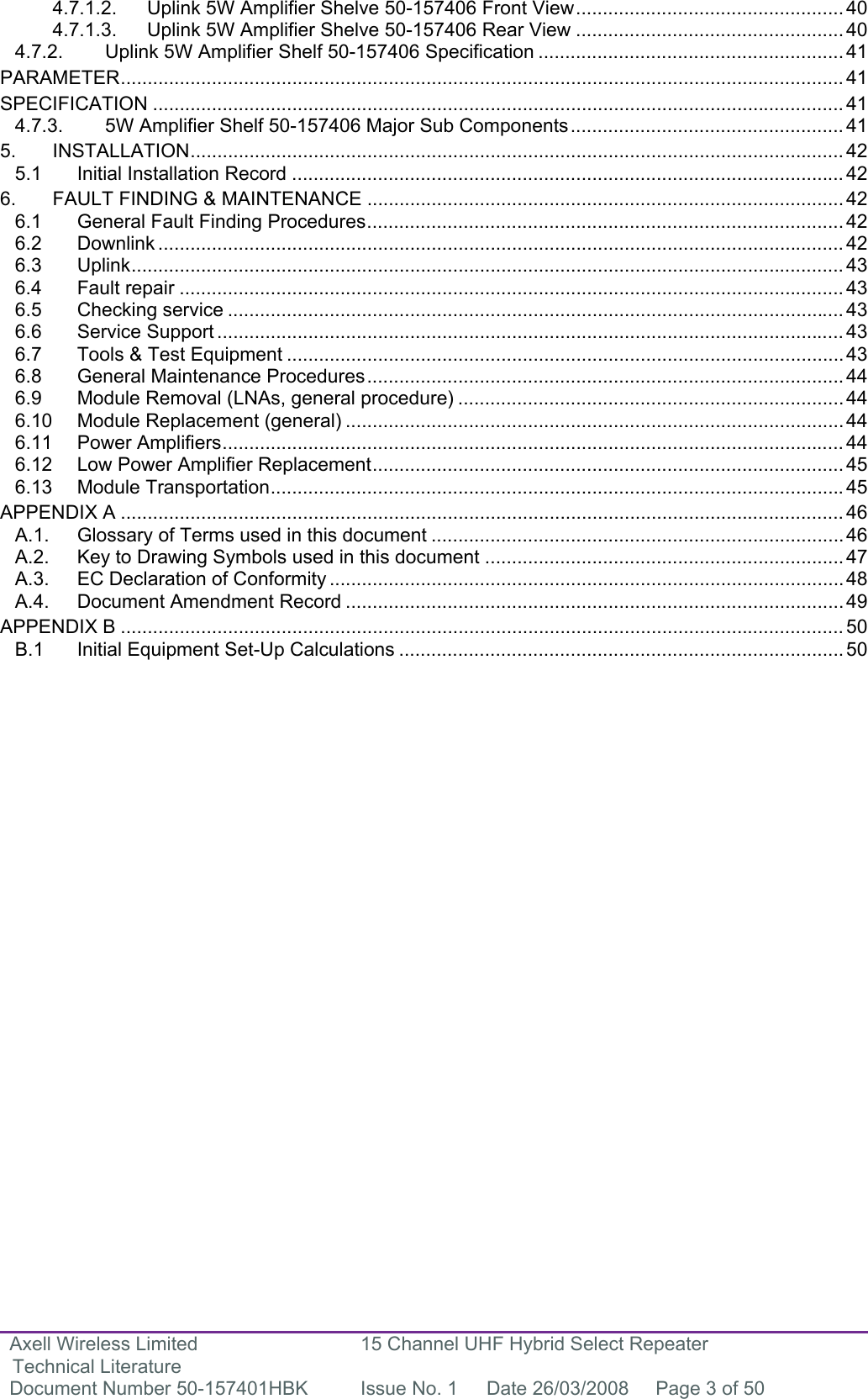 Axell Wireless Limited Technical Literature 15 Channel UHF Hybrid Select Repeater Document Number 50-157401HBK  Issue No. 1  Date 26/03/2008  Page 3 of 50  4.7.1.2. Uplink 5W Amplifier Shelve 50-157406 Front View..................................................40 4.7.1.3. Uplink 5W Amplifier Shelve 50-157406 Rear View .................................................. 40 4.7.2. Uplink 5W Amplifier Shelf 50-157406 Specification ......................................................... 41 PARAMETER....................................................................................................................................... 41 SPECIFICATION ................................................................................................................................. 41 4.7.3. 5W Amplifier Shelf 50-157406 Major Sub Components................................................... 41 5. INSTALLATION.......................................................................................................................... 42 5.1 Initial Installation Record ....................................................................................................... 42 6. FAULT FINDING &amp; MAINTENANCE ......................................................................................... 42 6.1 General Fault Finding Procedures......................................................................................... 42 6.2 Downlink ................................................................................................................................ 42 6.3 Uplink..................................................................................................................................... 43 6.4 Fault repair ............................................................................................................................43 6.5 Checking service ................................................................................................................... 43 6.6 Service Support ..................................................................................................................... 43 6.7 Tools &amp; Test Equipment ........................................................................................................ 43 6.8 General Maintenance Procedures.........................................................................................44 6.9 Module Removal (LNAs, general procedure) ........................................................................ 44 6.10 Module Replacement (general) ............................................................................................. 44 6.11 Power Amplifiers.................................................................................................................... 44 6.12 Low Power Amplifier Replacement........................................................................................ 45 6.13 Module Transportation...........................................................................................................45 APPENDIX A ....................................................................................................................................... 46 A.1. Glossary of Terms used in this document ............................................................................. 46 A.2. Key to Drawing Symbols used in this document ................................................................... 47 A.3. EC Declaration of Conformity ................................................................................................ 48 A.4. Document Amendment Record ............................................................................................. 49 APPENDIX B ....................................................................................................................................... 50 B.1  Initial Equipment Set-Up Calculations ................................................................................... 50        