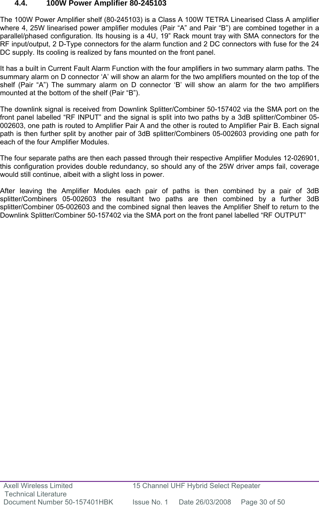 Axell Wireless Limited Technical Literature 15 Channel UHF Hybrid Select Repeater Document Number 50-157401HBK  Issue No. 1  Date 26/03/2008  Page 30 of 50   4.4.  100W Power Amplifier 80-245103  The 100W Power Amplifier shelf (80-245103) is a Class A 100W TETRA Linearised Class A amplifier where 4, 25W linearised power amplifier modules (Pair “A” and Pair “B”) are combined together in a parallel/phased configuration. Its housing is a 4U, 19” Rack mount tray with SMA connectors for the RF input/output, 2 D-Type connectors for the alarm function and 2 DC connectors with fuse for the 24 DC supply. Its cooling is realized by fans mounted on the front panel.  It has a built in Current Fault Alarm Function with the four amplifiers in two summary alarm paths. The summary alarm on D connector ‘A’ will show an alarm for the two amplifiers mounted on the top of the shelf (Pair “A”) The summary alarm on D connector ‘B’ will show an alarm for the two amplifiers mounted at the bottom of the shelf (Pair “B”).  The downlink signal is received from Downlink Splitter/Combiner 50-157402 via the SMA port on the front panel labelled “RF INPUT” and the signal is split into two paths by a 3dB splitter/Combiner 05-002603, one path is routed to Amplifier Pair A and the other is routed to Amplifier Pair B. Each signal path is then further split by another pair of 3dB splitter/Combiners 05-002603 providing one path for each of the four Amplifier Modules.   The four separate paths are then each passed through their respective Amplifier Modules 12-026901, this configuration provides double redundancy, so should any of the 25W driver amps fail, coverage would still continue, albeit with a slight loss in power.   After leaving the Amplifier Modules each pair of paths is then combined by a pair of 3dB splitter/Combiners 05-002603 the resultant two paths are then combined by a further 3dB splitter/Combiner 05-002603 and the combined signal then leaves the Amplifier Shelf to return to the Downlink Splitter/Combiner 50-157402 via the SMA port on the front panel labelled “RF OUTPUT”               