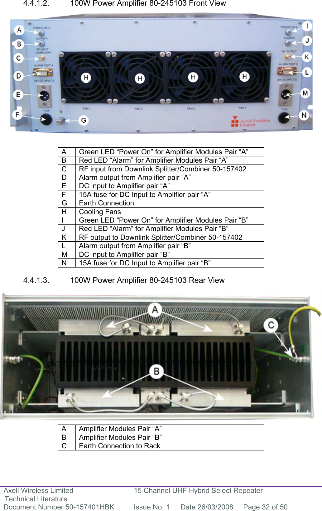 Axell Wireless Limited Technical Literature 15 Channel UHF Hybrid Select Repeater Document Number 50-157401HBK  Issue No. 1  Date 26/03/2008  Page 32 of 50   4.4.1.2.  100W Power Amplifier 80-245103 Front View                  A  Green LED “Power On” for Amplifier Modules Pair “A” B  Red LED “Alarm” for Amplifier Modules Pair “A” C  RF input from Downlink Splitter/Combiner 50-157402 D  Alarm output from Amplifier pair “A” E  DC input to Amplifier pair “A” F  15A fuse for DC Input to Amplifier pair “A” G  Earth Connection  H Cooling Fans I  Green LED “Power On” for Amplifier Modules Pair “B” J  Red LED “Alarm” for Amplifier Modules Pair “B” K  RF output to Downlink Splitter/Combiner 50-157402 L  Alarm output from Amplifier pair “B” M  DC input to Amplifier pair “B” N  15A fuse for DC Input to Amplifier pair “B”  4.4.1.3.  100W Power Amplifier 80-245103 Rear View                  A  Amplifier Modules Pair “A” B  Amplifier Modules Pair “B” C  Earth Connection to Rack  