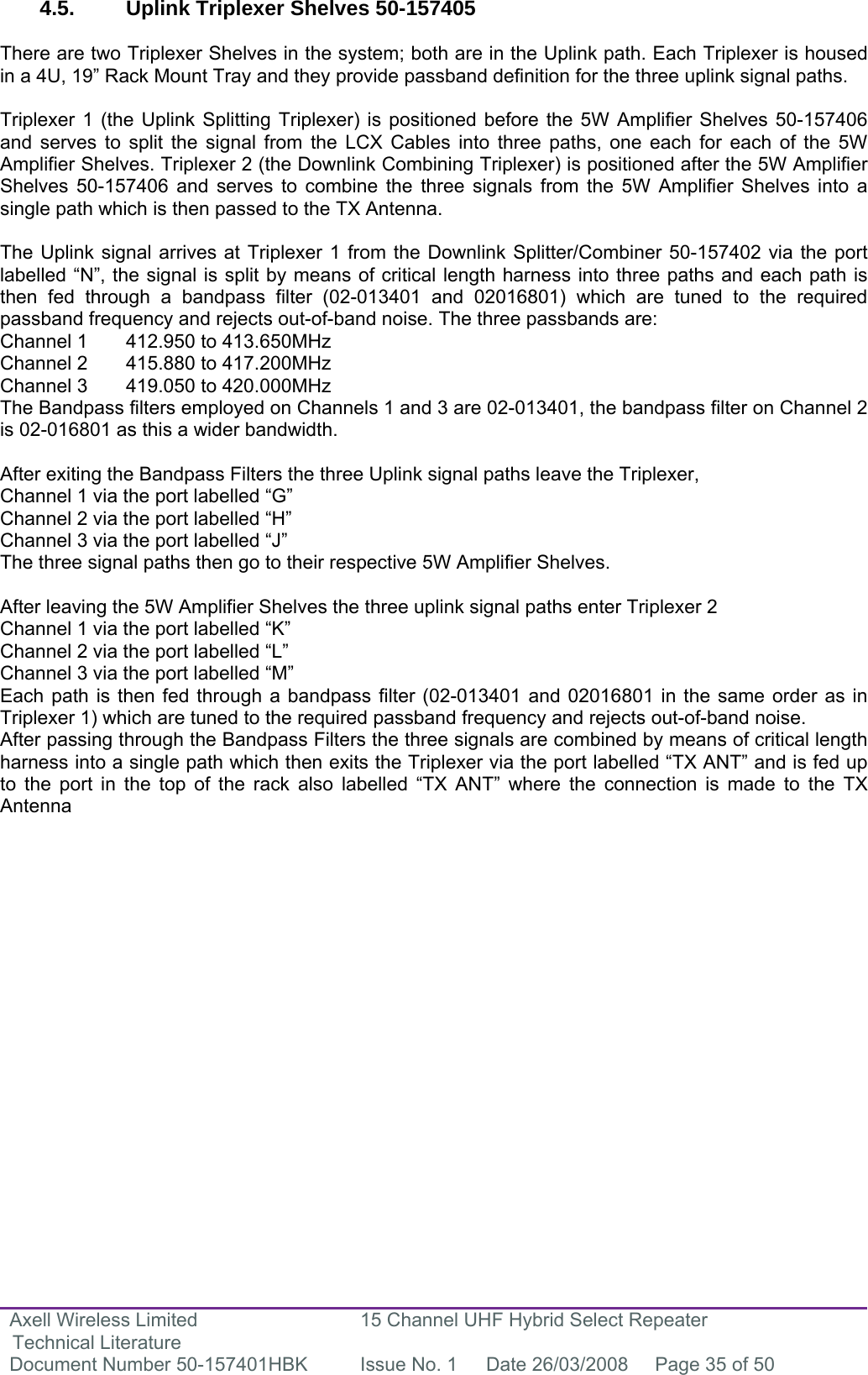 Axell Wireless Limited Technical Literature 15 Channel UHF Hybrid Select Repeater Document Number 50-157401HBK  Issue No. 1  Date 26/03/2008  Page 35 of 50   4.5.  Uplink Triplexer Shelves 50-157405   There are two Triplexer Shelves in the system; both are in the Uplink path. Each Triplexer is housed in a 4U, 19” Rack Mount Tray and they provide passband definition for the three uplink signal paths.   Triplexer 1 (the Uplink Splitting Triplexer) is positioned before the 5W Amplifier Shelves 50-157406 and serves to split the signal from the LCX Cables into three paths, one each for each of the 5W Amplifier Shelves. Triplexer 2 (the Downlink Combining Triplexer) is positioned after the 5W Amplifier Shelves 50-157406 and serves to combine the three signals from the 5W Amplifier Shelves into a single path which is then passed to the TX Antenna.  The Uplink signal arrives at Triplexer 1 from the Downlink Splitter/Combiner 50-157402 via the port labelled “N”, the signal is split by means of critical length harness into three paths and each path is then fed through a bandpass filter (02-013401 and 02016801) which are tuned to the required passband frequency and rejects out-of-band noise. The three passbands are: Channel 1  412.950 to 413.650MHz Channel 2  415.880 to 417.200MHz Channel 3  419.050 to 420.000MHz The Bandpass filters employed on Channels 1 and 3 are 02-013401, the bandpass filter on Channel 2 is 02-016801 as this a wider bandwidth.  After exiting the Bandpass Filters the three Uplink signal paths leave the Triplexer, Channel 1 via the port labelled “G” Channel 2 via the port labelled “H” Channel 3 via the port labelled “J” The three signal paths then go to their respective 5W Amplifier Shelves.  After leaving the 5W Amplifier Shelves the three uplink signal paths enter Triplexer 2  Channel 1 via the port labelled “K” Channel 2 via the port labelled “L” Channel 3 via the port labelled “M” Each path is then fed through a bandpass filter (02-013401 and 02016801 in the same order as in Triplexer 1) which are tuned to the required passband frequency and rejects out-of-band noise. After passing through the Bandpass Filters the three signals are combined by means of critical length harness into a single path which then exits the Triplexer via the port labelled “TX ANT” and is fed up to the port in the top of the rack also labelled “TX ANT” where the connection is made to the TX Antenna              