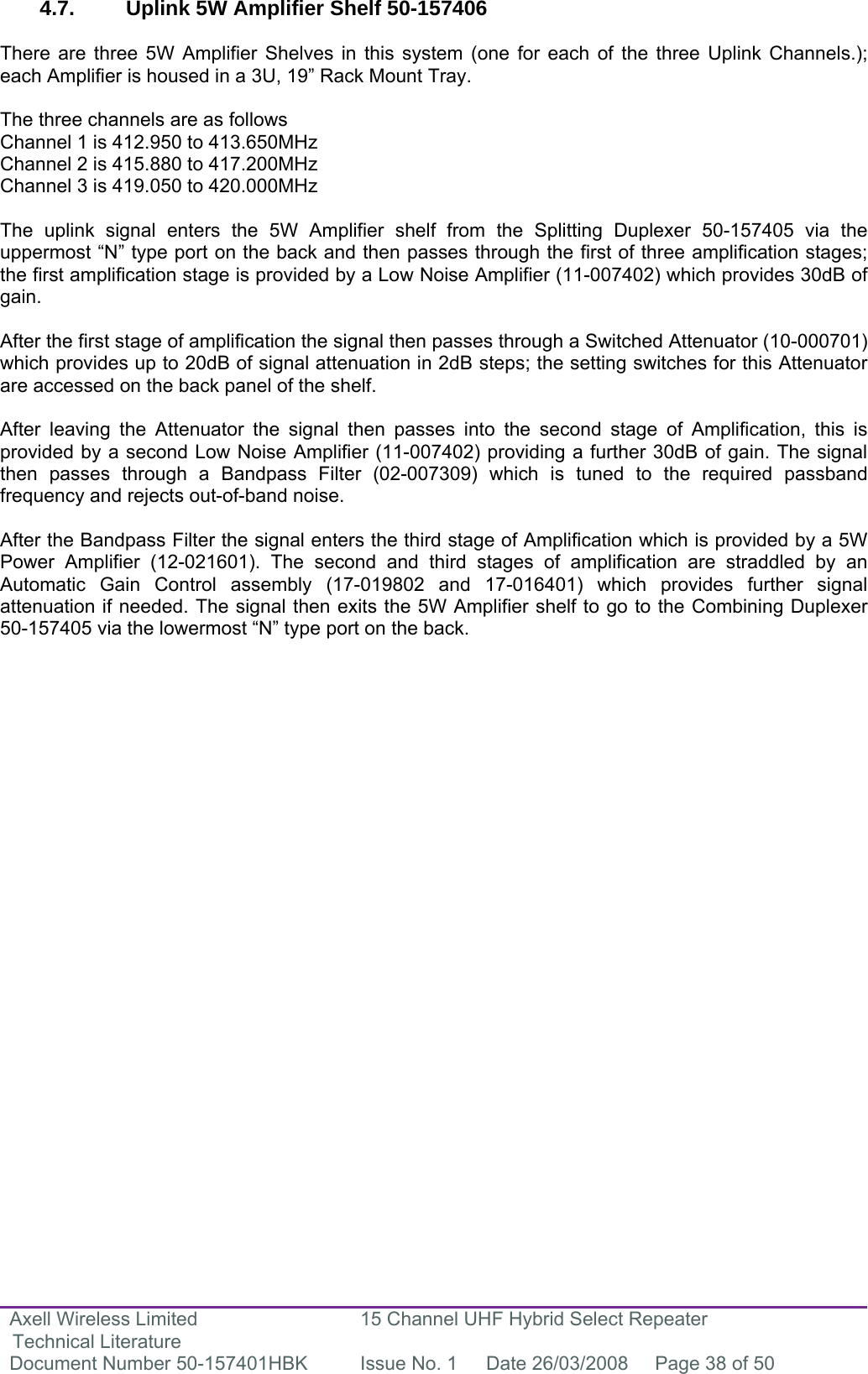 Axell Wireless Limited Technical Literature 15 Channel UHF Hybrid Select Repeater Document Number 50-157401HBK  Issue No. 1  Date 26/03/2008  Page 38 of 50   4.7. Uplink 5W Amplifier Shelf 50-157406   There are three 5W Amplifier Shelves in this system (one for each of the three Uplink Channels.); each Amplifier is housed in a 3U, 19” Rack Mount Tray.  The three channels are as follows Channel 1 is 412.950 to 413.650MHz Channel 2 is 415.880 to 417.200MHz Channel 3 is 419.050 to 420.000MHz  The uplink signal enters the 5W Amplifier shelf from the Splitting Duplexer 50-157405 via the uppermost “N” type port on the back and then passes through the first of three amplification stages; the first amplification stage is provided by a Low Noise Amplifier (11-007402) which provides 30dB of gain.   After the first stage of amplification the signal then passes through a Switched Attenuator (10-000701) which provides up to 20dB of signal attenuation in 2dB steps; the setting switches for this Attenuator are accessed on the back panel of the shelf.   After leaving the Attenuator the signal then passes into the second stage of Amplification, this is provided by a second Low Noise Amplifier (11-007402) providing a further 30dB of gain. The signal then passes through a Bandpass Filter (02-007309) which is tuned to the required passband frequency and rejects out-of-band noise.  After the Bandpass Filter the signal enters the third stage of Amplification which is provided by a 5W Power Amplifier (12-021601). The second and third stages of amplification are straddled by an Automatic Gain Control assembly (17-019802 and 17-016401) which provides further signal attenuation if needed. The signal then exits the 5W Amplifier shelf to go to the Combining Duplexer 50-157405 via the lowermost “N” type port on the back.                            