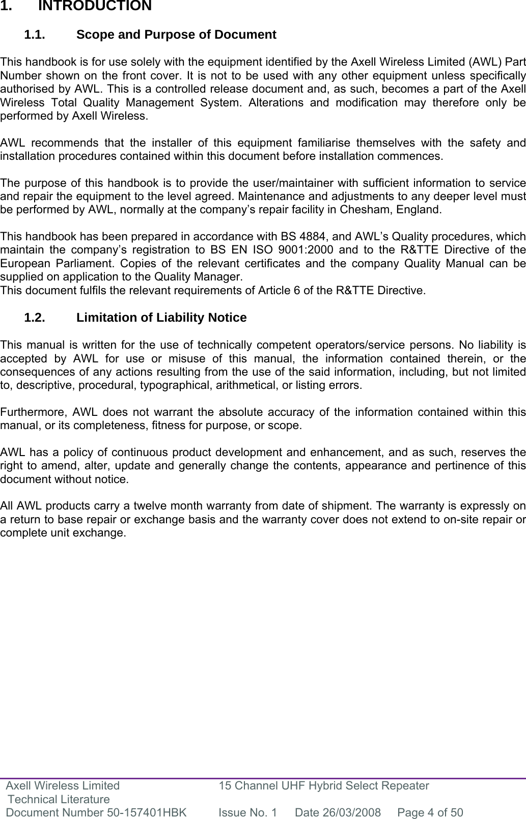 Axell Wireless Limited Technical Literature 15 Channel UHF Hybrid Select Repeater Document Number 50-157401HBK  Issue No. 1  Date 26/03/2008  Page 4 of 50    1. INTRODUCTION  1.1.  Scope and Purpose of Document  This handbook is for use solely with the equipment identified by the Axell Wireless Limited (AWL) Part Number shown on the front cover. It is not to be used with any other equipment unless specifically authorised by AWL. This is a controlled release document and, as such, becomes a part of the Axell Wireless Total Quality Management System. Alterations and modification may therefore only be performed by Axell Wireless.  AWL recommends that the installer of this equipment familiarise themselves with the safety and installation procedures contained within this document before installation commences.  The purpose of this handbook is to provide the user/maintainer with sufficient information to service and repair the equipment to the level agreed. Maintenance and adjustments to any deeper level must be performed by AWL, normally at the company’s repair facility in Chesham, England.  This handbook has been prepared in accordance with BS 4884, and AWL’s Quality procedures, which maintain the company’s registration to BS EN ISO 9001:2000 and to the R&amp;TTE Directive of the European Parliament. Copies of the relevant certificates and the company Quality Manual can be supplied on application to the Quality Manager. This document fulfils the relevant requirements of Article 6 of the R&amp;TTE Directive.  1.2. Limitation of Liability Notice  This manual is written for the use of technically competent operators/service persons. No liability is accepted by AWL for use or misuse of this manual, the information contained therein, or the consequences of any actions resulting from the use of the said information, including, but not limited to, descriptive, procedural, typographical, arithmetical, or listing errors.  Furthermore, AWL does not warrant the absolute accuracy of the information contained within this manual, or its completeness, fitness for purpose, or scope.  AWL has a policy of continuous product development and enhancement, and as such, reserves the right to amend, alter, update and generally change the contents, appearance and pertinence of this document without notice.  All AWL products carry a twelve month warranty from date of shipment. The warranty is expressly on a return to base repair or exchange basis and the warranty cover does not extend to on-site repair or complete unit exchange.  