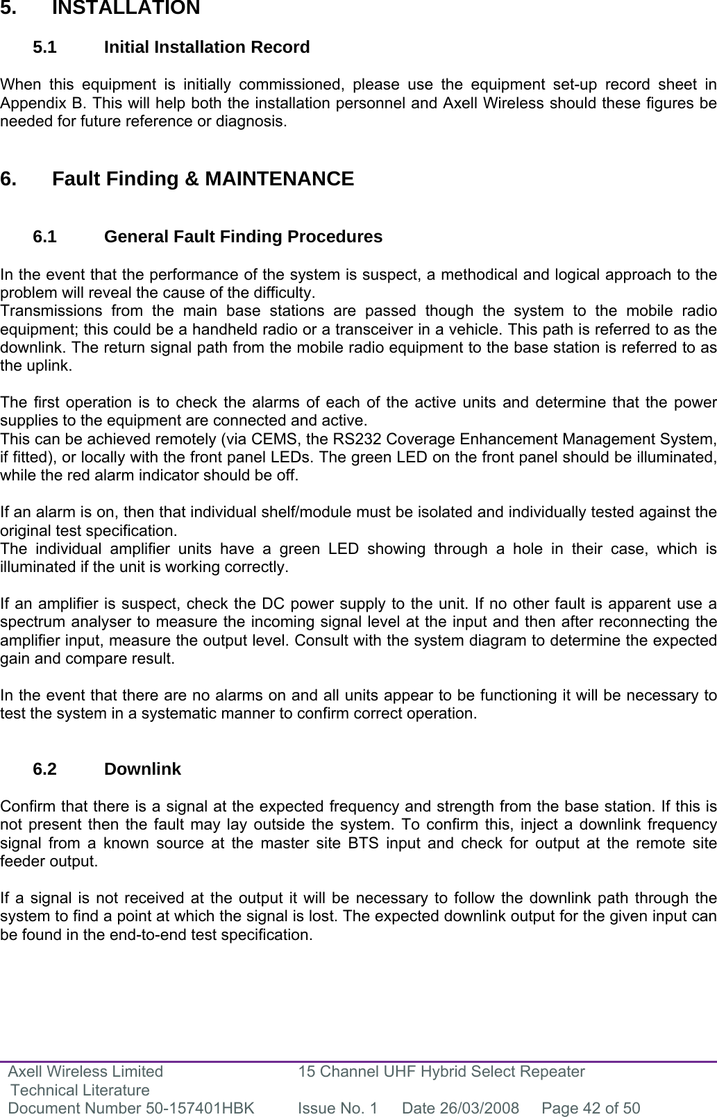 Axell Wireless Limited Technical Literature 15 Channel UHF Hybrid Select Repeater Document Number 50-157401HBK  Issue No. 1  Date 26/03/2008  Page 42 of 50    5. INSTALLATION  5.1 Initial Installation Record  When this equipment is initially commissioned, please use the equipment set-up record sheet in Appendix B. This will help both the installation personnel and Axell Wireless should these figures be needed for future reference or diagnosis.   6.  Fault Finding &amp; MAINTENANCE   6.1  General Fault Finding Procedures  In the event that the performance of the system is suspect, a methodical and logical approach to the problem will reveal the cause of the difficulty.  Transmissions from the main base stations are passed though the system to the mobile radio equipment; this could be a handheld radio or a transceiver in a vehicle. This path is referred to as the downlink. The return signal path from the mobile radio equipment to the base station is referred to as the uplink.  The first operation is to check the alarms of each of the active units and determine that the power supplies to the equipment are connected and active. This can be achieved remotely (via CEMS, the RS232 Coverage Enhancement Management System, if fitted), or locally with the front panel LEDs. The green LED on the front panel should be illuminated, while the red alarm indicator should be off.  If an alarm is on, then that individual shelf/module must be isolated and individually tested against the original test specification. The individual amplifier units have a green LED showing through a hole in their case, which is illuminated if the unit is working correctly.  If an amplifier is suspect, check the DC power supply to the unit. If no other fault is apparent use a spectrum analyser to measure the incoming signal level at the input and then after reconnecting the amplifier input, measure the output level. Consult with the system diagram to determine the expected gain and compare result.  In the event that there are no alarms on and all units appear to be functioning it will be necessary to test the system in a systematic manner to confirm correct operation.   6.2 Downlink  Confirm that there is a signal at the expected frequency and strength from the base station. If this is not present then the fault may lay outside the system. To confirm this, inject a downlink frequency signal from a known source at the master site BTS input and check for output at the remote site feeder output.  If a signal is not received at the output it will be necessary to follow the downlink path through the system to find a point at which the signal is lost. The expected downlink output for the given input can be found in the end-to-end test specification. 