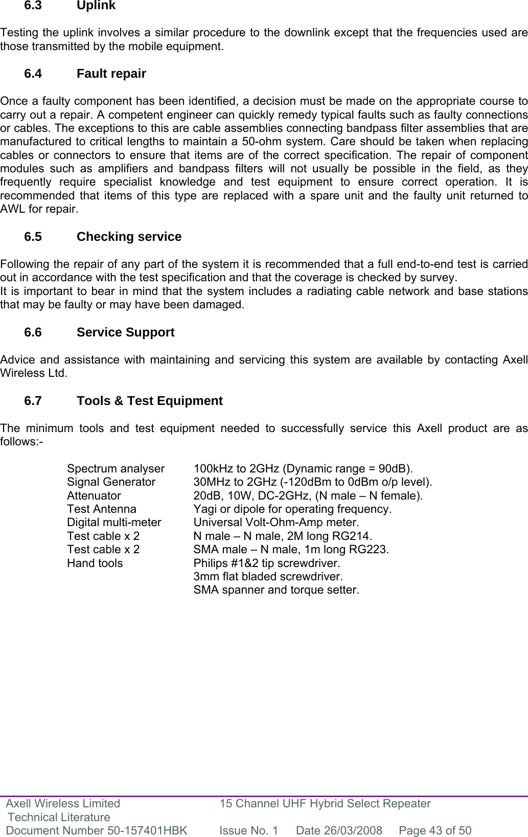 Axell Wireless Limited Technical Literature 15 Channel UHF Hybrid Select Repeater Document Number 50-157401HBK  Issue No. 1  Date 26/03/2008  Page 43 of 50   6.3 Uplink  Testing the uplink involves a similar procedure to the downlink except that the frequencies used are those transmitted by the mobile equipment.  6.4 Fault repair  Once a faulty component has been identified, a decision must be made on the appropriate course to carry out a repair. A competent engineer can quickly remedy typical faults such as faulty connections or cables. The exceptions to this are cable assemblies connecting bandpass filter assemblies that are manufactured to critical lengths to maintain a 50-ohm system. Care should be taken when replacing cables or connectors to ensure that items are of the correct specification. The repair of component modules such as amplifiers and bandpass filters will not usually be possible in the field, as they frequently require specialist knowledge and test equipment to ensure correct operation. It is recommended that items of this type are replaced with a spare unit and the faulty unit returned to AWL for repair.  6.5 Checking service  Following the repair of any part of the system it is recommended that a full end-to-end test is carried out in accordance with the test specification and that the coverage is checked by survey. It is important to bear in mind that the system includes a radiating cable network and base stations that may be faulty or may have been damaged.  6.6 Service Support  Advice and assistance with maintaining and servicing this system are available by contacting Axell Wireless Ltd.  6.7  Tools &amp; Test Equipment  The minimum tools and test equipment needed to successfully service this Axell product are as follows:-  Spectrum analyser  100kHz to 2GHz (Dynamic range = 90dB). Signal Generator  30MHz to 2GHz (-120dBm to 0dBm o/p level). Attenuator  20dB, 10W, DC-2GHz, (N male – N female). Test Antenna  Yagi or dipole for operating frequency. Digital multi-meter  Universal Volt-Ohm-Amp meter. Test cable x 2  N male – N male, 2M long RG214. Test cable x 2  SMA male – N male, 1m long RG223. Hand tools  Philips #1&amp;2 tip screwdriver. 3mm flat bladed screwdriver. SMA spanner and torque setter.   