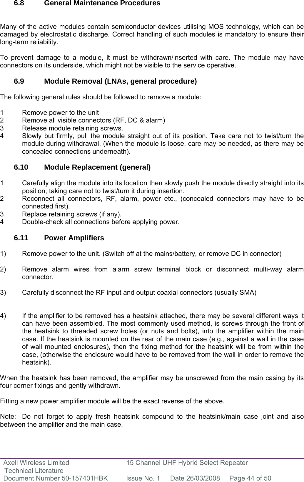 Axell Wireless Limited Technical Literature 15 Channel UHF Hybrid Select Repeater Document Number 50-157401HBK  Issue No. 1  Date 26/03/2008  Page 44 of 50   6.8  General Maintenance Procedures   Many of the active modules contain semiconductor devices utilising MOS technology, which can be damaged by electrostatic discharge. Correct handling of such modules is mandatory to ensure their long-term reliability.  To prevent damage to a module, it must be withdrawn/inserted with care. The module may have connectors on its underside, which might not be visible to the service operative.  6.9  Module Removal (LNAs, general procedure)  The following general rules should be followed to remove a module:  1  Remove power to the unit 2  Remove all visible connectors (RF, DC &amp; alarm) 3  Release module retaining screws. 4  Slowly but firmly, pull the module straight out of its position. Take care not to twist/turn the   module during withdrawal. (When the module is loose, care may be needed, as there may be   concealed connections underneath).  6.10  Module Replacement (general)  1  Carefully align the module into its location then slowly push the module directly straight into its   position, taking care not to twist/turn it during insertion. 2  Reconnect all connectors, RF, alarm, power etc., (concealed connectors may have to be  connected first). 3  Replace retaining screws (if any). 4  Double-check all connections before applying power.  6.11 Power Amplifiers  1)  Remove power to the unit. (Switch off at the mains/battery, or remove DC in connector)  2)  Remove alarm wires from alarm screw terminal block or disconnect multi-way alarm connector.  3)  Carefully disconnect the RF input and output coaxial connectors (usually SMA)   4)  If the amplifier to be removed has a heatsink attached, there may be several different ways it can have been assembled. The most commonly used method, is screws through the front of the heatsink to threaded screw holes (or nuts and bolts), into the amplifier within the main case. If the heatsink is mounted on the rear of the main case (e.g., against a wall in the case of wall mounted enclosures), then the fixing method for the heatsink will be from within the case, (otherwise the enclosure would have to be removed from the wall in order to remove the heatsink).  When the heatsink has been removed, the amplifier may be unscrewed from the main casing by its four corner fixings and gently withdrawn.  Fitting a new power amplifier module will be the exact reverse of the above.  Note:  Do not forget to apply fresh heatsink compound to the heatsink/main case joint and also between the amplifier and the main case. 