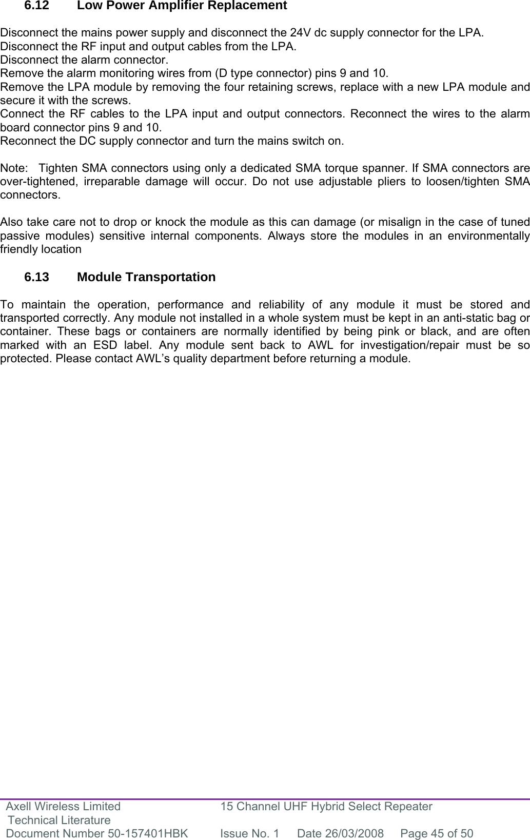 Axell Wireless Limited Technical Literature 15 Channel UHF Hybrid Select Repeater Document Number 50-157401HBK  Issue No. 1  Date 26/03/2008  Page 45 of 50   6.12  Low Power Amplifier Replacement  Disconnect the mains power supply and disconnect the 24V dc supply connector for the LPA. Disconnect the RF input and output cables from the LPA. Disconnect the alarm connector. Remove the alarm monitoring wires from (D type connector) pins 9 and 10. Remove the LPA module by removing the four retaining screws, replace with a new LPA module and secure it with the screws. Connect the RF cables to the LPA input and output connectors. Reconnect the wires to the alarm board connector pins 9 and 10. Reconnect the DC supply connector and turn the mains switch on.  Note:  Tighten SMA connectors using only a dedicated SMA torque spanner. If SMA connectors are over-tightened, irreparable damage will occur. Do not use adjustable pliers to loosen/tighten SMA connectors.  Also take care not to drop or knock the module as this can damage (or misalign in the case of tuned passive modules) sensitive internal components. Always store the modules in an environmentally friendly location  6.13 Module Transportation  To maintain the operation, performance and reliability of any module it must be stored and transported correctly. Any module not installed in a whole system must be kept in an anti-static bag or container. These bags or containers are normally identified by being pink or black, and are often marked with an ESD label. Any module sent back to AWL for investigation/repair must be so protected. Please contact AWL’s quality department before returning a module.                              